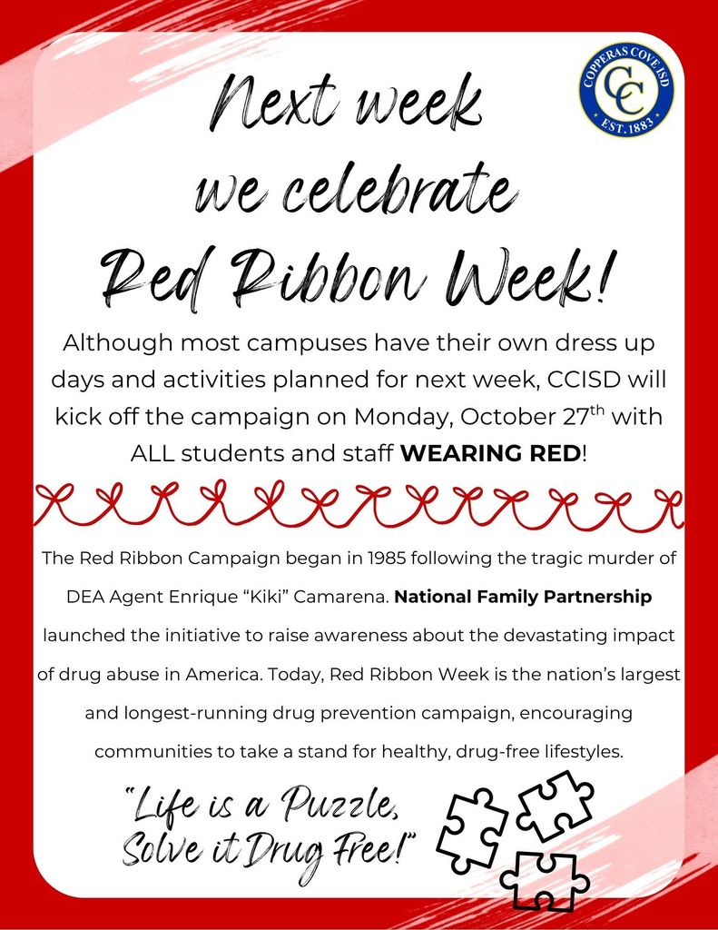 Picture of poster with CCISD Logo  Next week we celebrate Red Ribbon Week!  Although most campuses have their own dress up days and activities planned for next week, CCISD will kick off the campaign on Monday, October 27th with All students and staff Wearing Red. The Red Ribbon Campaign began in 1985 following the tragic murder of DEA Agent Enrique "Kiki" Camarena.  National Family Partnership healthy, drug-free lifestyles. "Life is a Puzzle, Solve it Drug Free!"