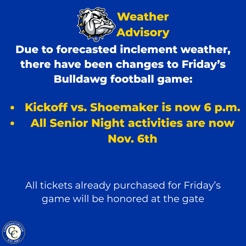 Graphic with CCISD logo. Weather advisory. Due to forecasted inclement weather, there have been changes to Friday's Bulldawg football game: kickoff vs. Shoemaker is now 6 p.m. and all senior night activities are now Nov. 6th. All tickets already purchased for Friday's game will be honored at the gate.