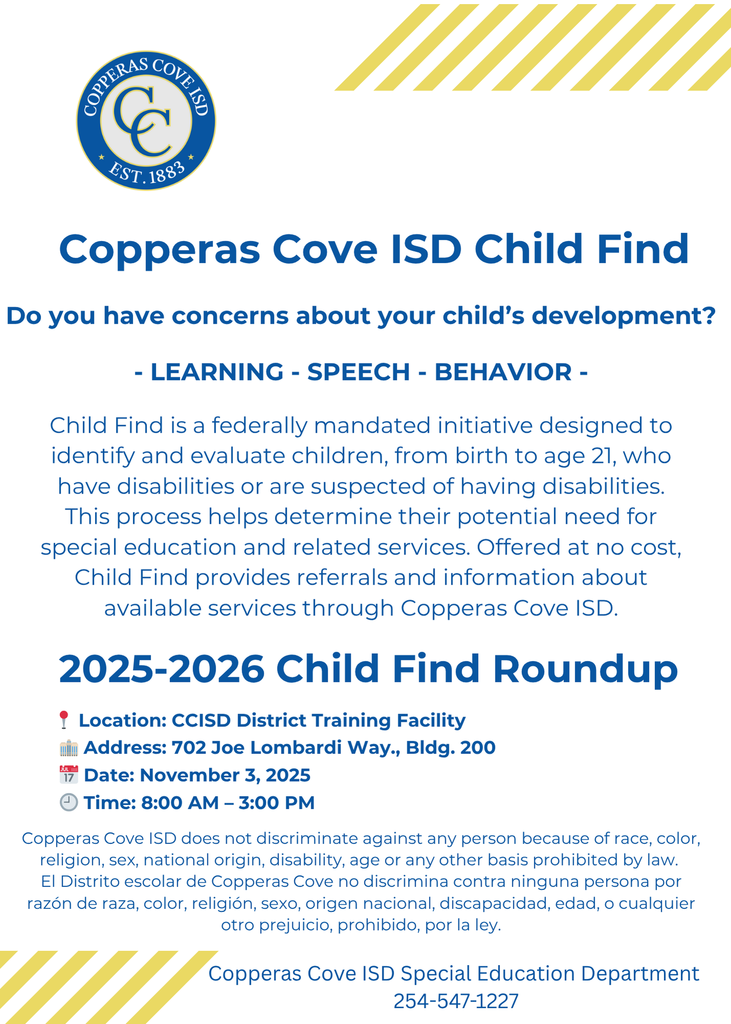 Graphic with CCISD logo. Copperas Cove ISD Child Find. Do you have concerns about your child's development? Learning, speech, behavior. Child Find is a federally-mandated initiative designed to identify and evaluate children, from birth to age 21, who have disabilities or are suspected of having disabilities. This process helps determine their potential need for special education and related services. Offered at no cost, Child Find provides referrals and information about available services through Copperas Cove ISD. 2025-2026 Child Find Roundup. Location: CCISD District Training Facility. Address: 702 Joe Lombardi Way, Building 200. Date: November 3, 2025. Time: 8 a.m. to 3 p.m. Copperas Cove ISD Special Education Department 254-547-1227. Copperas Cove ISD does not discriminate against any person because of race, color, religion, sex, national origin, disability, age or any other basis prohibited by law. El distrito escolar de Copperas Cove no discrimina contra ninguna persona por razon de raza, color, religion, sexo, origen nacional, discapacidad, edad, o cualquier otro prejucio, prohibido, por la ley.