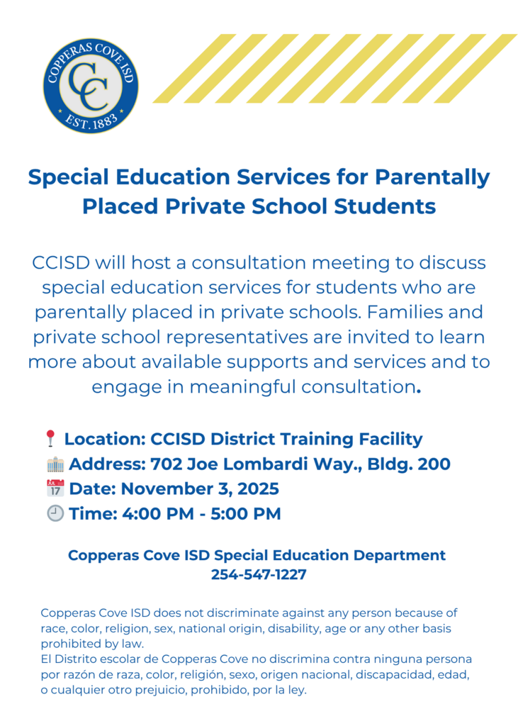 Graphic with CCISD logo. Special Education services for parentally placed private school students. CCISD will host a consultation meeting to discuss special education services for students who are parentally placed in private schools. Families and private school representatives are invited to learn more about available supports and services and to engage in meaningful consultation. Location: CCISD District Training Facility. Address: 702 Joe Lombardi Way, Building 200. Date: November 3, 2025. Time: 4-5 p.m. Copperas Cove ISD Special Education Department 254-547-1227. Copperas Cove ISD does not discriminate against any person because of race, color, religion, sex, national origin, disability, age or any other basis prohibited by law. El distrito escolar de Copperas Cove no discrimina contra ninguna persona por razon de raza, color, religion, sexo, origen nacional, discapacidad, edad, o cualquier otro prejucio, prohibido, por la ley.