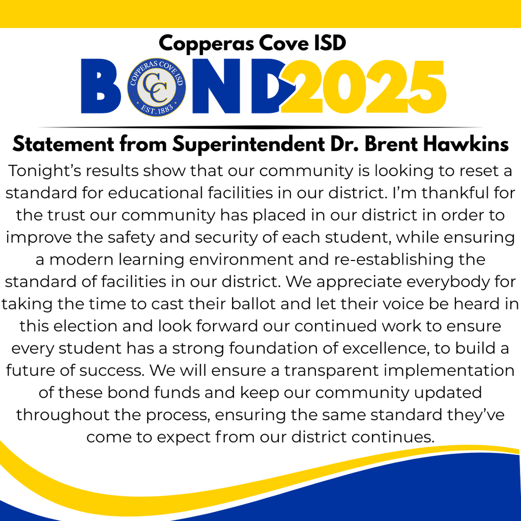 Graphic with CCISD logo. Copperas Cove ISD Bond 2025. Statement from Superintendent Dr. Brent Hawkins. Tonight’s results show that our community is looking to reset a standard for educational facilities in our district. I’m thankful for the trust our community has placed in our district in order to improve the safety and security of each student, while ensuring a modern learning environment and re-establishing the standard of facilities in our district. We appreciate everybody for taking the time to cast their ballot and let their voice be heard in this election and look forward our continued work to ensure every student has a strong foundation of excellence, to build a future of success. We will ensure a transparent implementation of these bond funds and keep our community updated throughout the process, ensuring the same standard they’ve come to expect from our district continues.