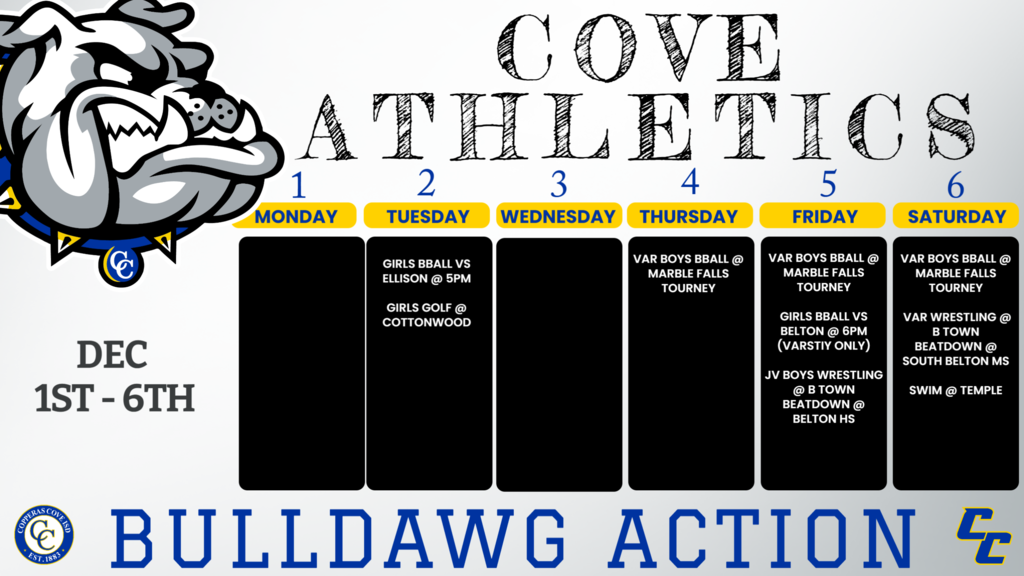 2-Dec	Waco High  	Varsity girls  	Cottonwood Creek  	9:00  2-Dec	KILLEEN ELLISON	9,jv,v	COVE	5:00, 5:00, 6:30 Dec. 4	Marble Falls Tourney	V	marble falls	TBA 5-Dec	BELTON	v	COVE	6:00 Dec. 5	B Town Beatdown	JVB	Belton HS	8:00am Dec. 5	Marble Falls Tourney	V	marble falls	TBA Dec. 6	B Town Beatdown	VB, VG	South Belton MS	8:30am Dec. 6	Marble Falls Tourney	V	marble falls	TBA 6-Dec	Temple Meet	Temple ISD Swim Center	TBA	