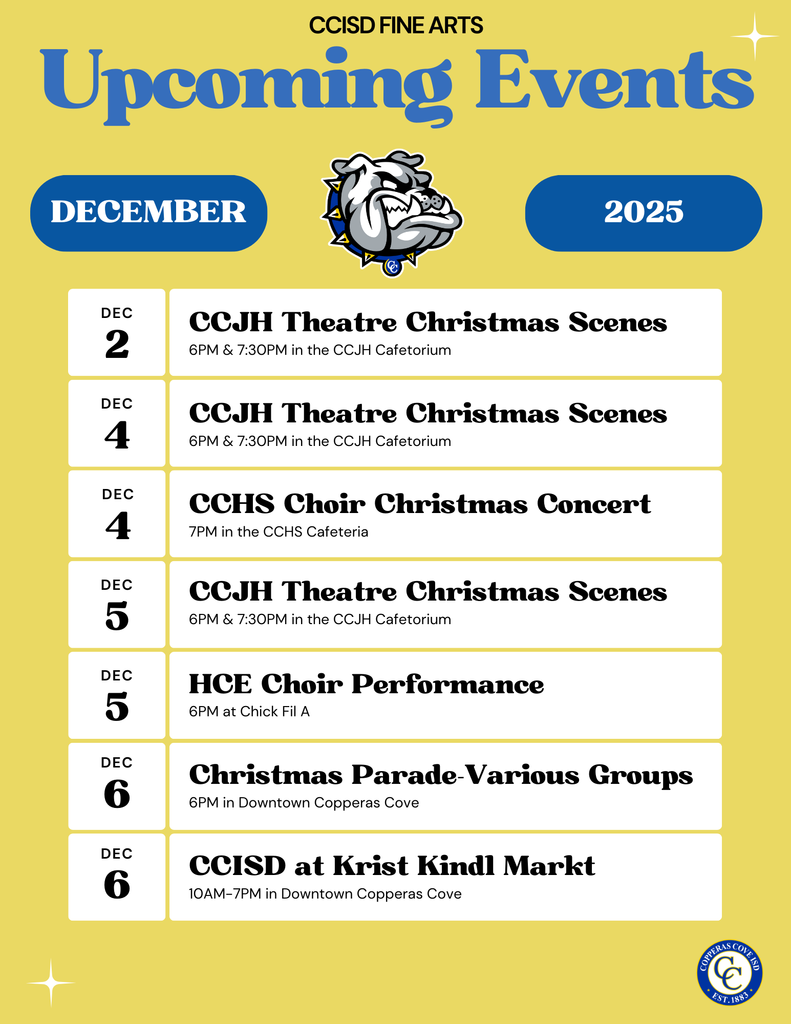 Graphic with CCISD logo. Upcoming Events December 2025. Dec. 2nd CCJH Theatre Christmas Scenes 6 p.m. & 7:30 p.m. in the CCJH Cafetorium. Dec. 4th CCJH Theatre Christmas Scenes 6 p.m. & 7:30 p.m. in the CCJH Cafetorium. Dec. 4th CCHS Choir Christmas Concert 7 p.m. in the CCHS Cafeteria. Dec. 5th CCJH Theatre Christmas Scenes 6 p.m. & 7:30 p.m. in the CCJH Cafetorium. Dec. 5th HCE Choir Performance 6 p.m. at Chick Fil A. Dec. 6th Christmas Parade-Various Groups 6 p.m. in Downtown Copperas Cove. Dec. 6th CCISD at Krist Kindl Markt 10 a.m.-7 p.m. in Downtown Copperas Cove.