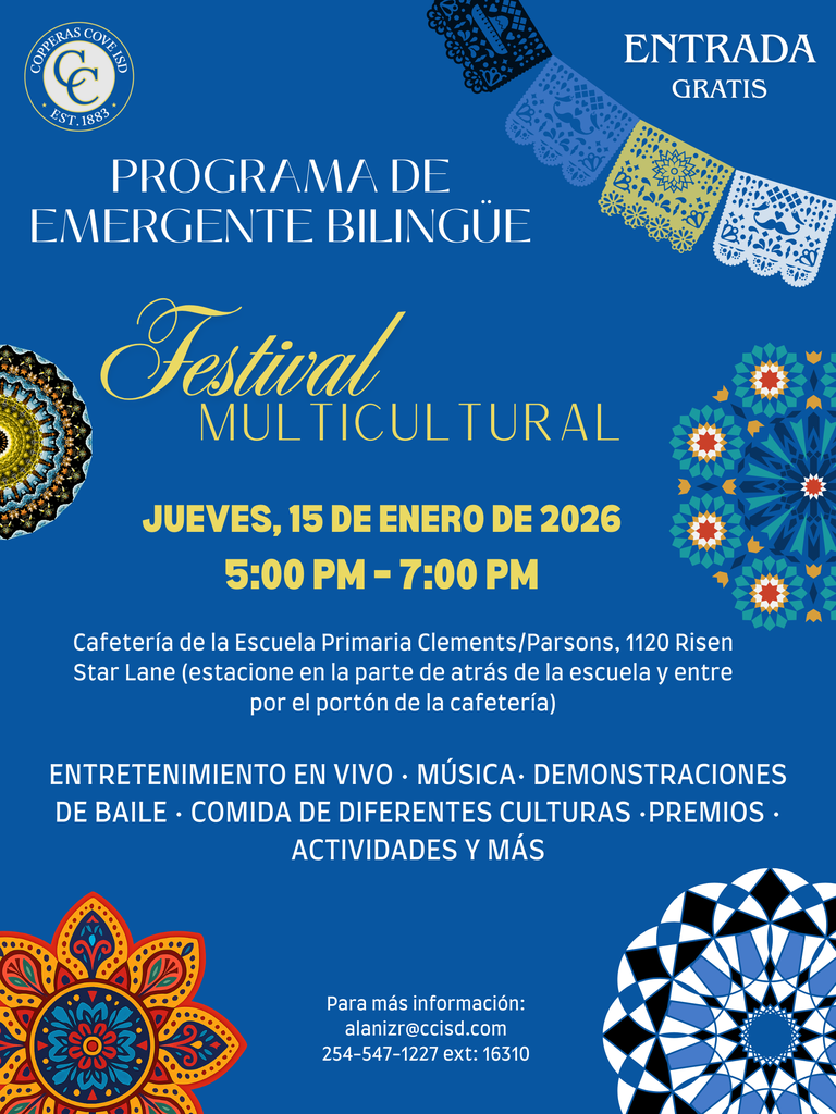 Graphic with CCISD logo. In Spanish. Emergent Bilingual Program Multicultural Festival Thursday, January 15, 2026, 5-7 p.m. Clements/Parsons Elementary Cafeeria, 1120 Risen Star Lane. Park in lot behind school; enter through cafeteria entrance. Live entertainment, music, dancing, demonstrations, cultural food, drawings, family activities and more. For more information email alanizr@ccisd.com or call 254-547-1227 ext 16310.