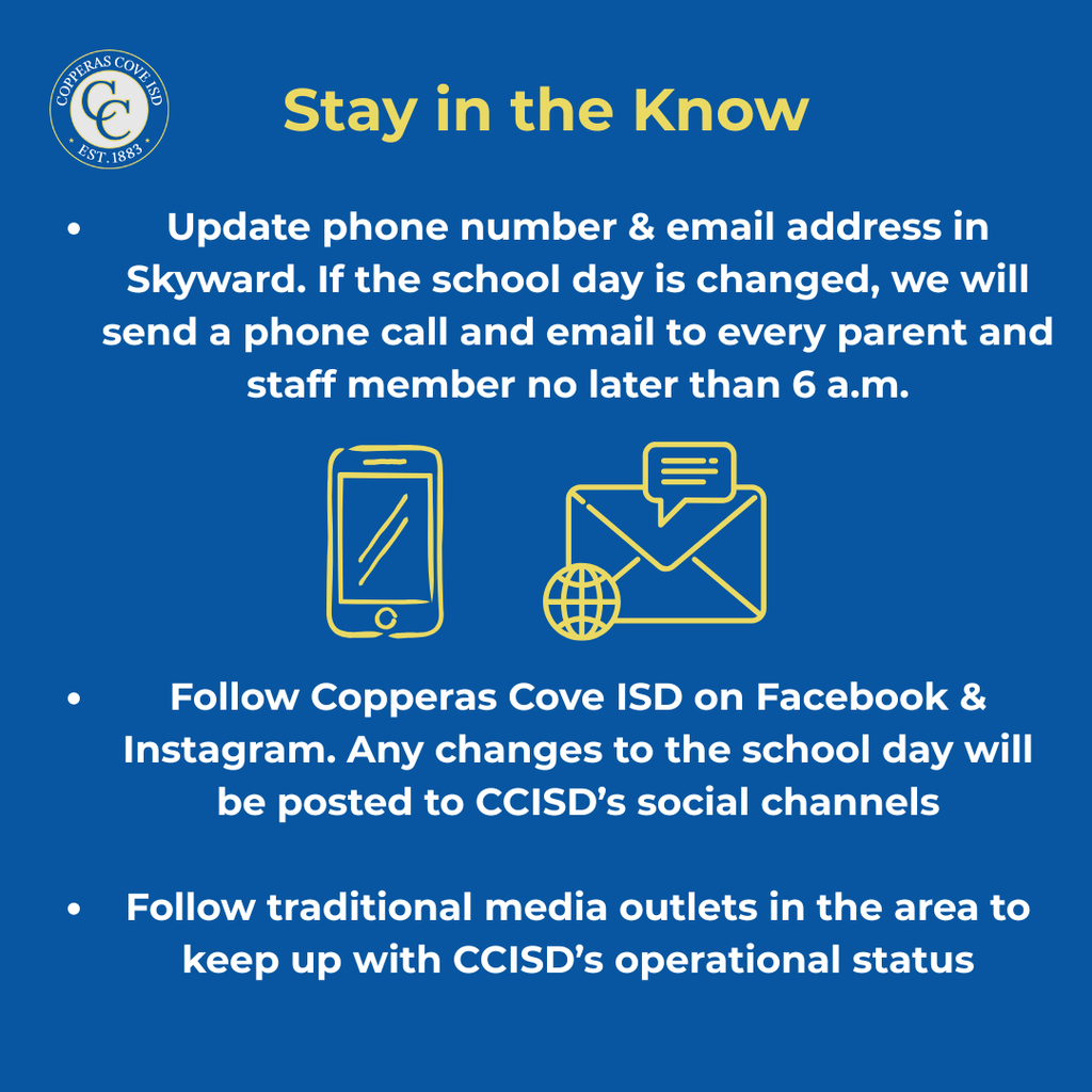 Graphic with CCISD logo. Stay in the Know. Update phone number & email address in Skyward. If the school day is changed, we will send a phone call and email to every parent and staff member no later than 6 a.m. Follow Copperas Cove ISD on Facebook & Instagram. Any changes to the school day will be posted to CCISD's social channels. Follow traditional media outlets in the area to keep up with CCISD's operational status.
