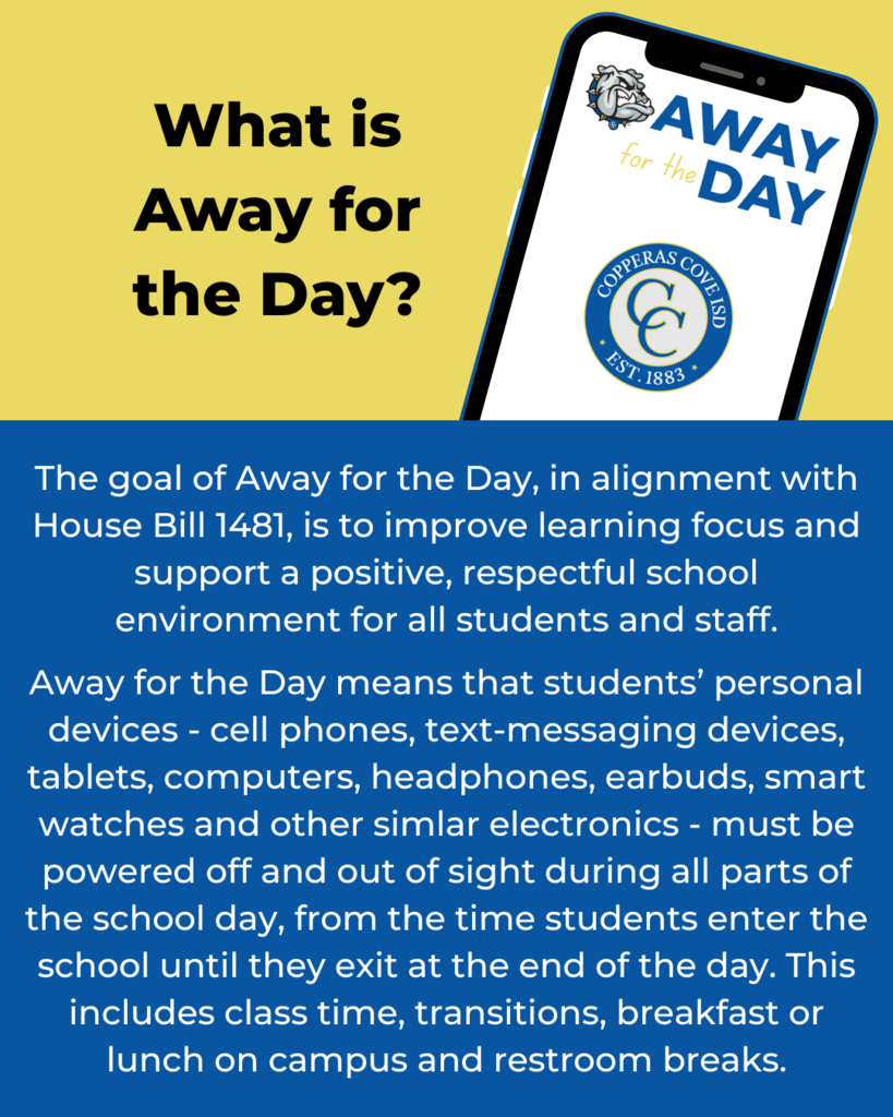Graphic with image of smart phone and CCISD logo. What is Away for the Day? The goal of Away for the Day, in alignment with House Bill 1481, is to improve learning focus and support a positive, respectful school environment for all students and staff. Away for the Day means that students’ personal devices - cell phones, text-messaging devices, tablets, computers, headphones, earbuds, smart watches and other simlar electronics - must be powered off and out of sight during all parts of the school day, from the time students enter the school until they exit at the end of the day. This includes class time, transitions, breakfast or lunch on campus and restroom breaks.