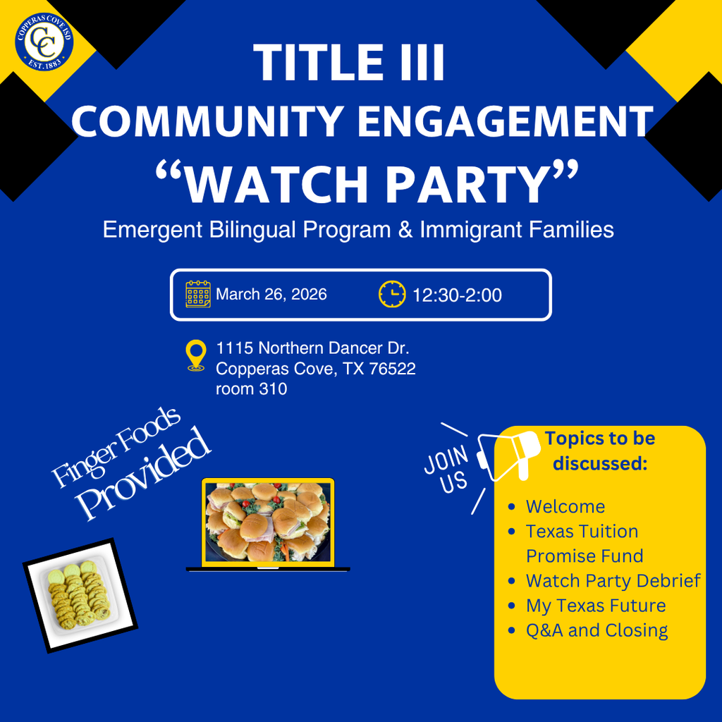 Graphic with CCISD logo. Title III Community Engagement Watch Party. Emergent Bilingual Program & Immigrant Families. March 26, 2026. 12:30-2:00 p.m. 1115 Northern Dancer Dr. Copperas Cove, TX 76522 room 310. Finger Foods provided. Topics to be discussed: Welcome, Texas Tuition Promise Fund, Watch Party Debrief, My Texas Future, Q&A and closing