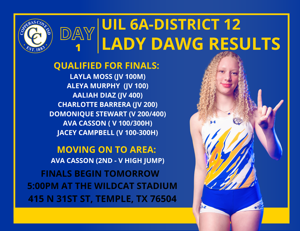 UIL 6A – District 12 | Lady Dawg Results Day 1 Highlights: Qualified for Finals Layla Moss – JV 100m Aleya Murphy – JV 100m Aaliah Diaz – JV 400m Charlotte Barrera – JV 200m Domonique Stewart – Varsity 200m & 400m Ava Casson – Varsity 100m & 300m Hurdles Jacey Campbell – Varsity 100m & 300m Hurdles Moving on to Area Ava Casson – 2nd Place, Varsity High Jump Finals Begin Tomorrow - 5:00 PM Wildcat Stadium - 415 N 31st St., Temple, TX 76504