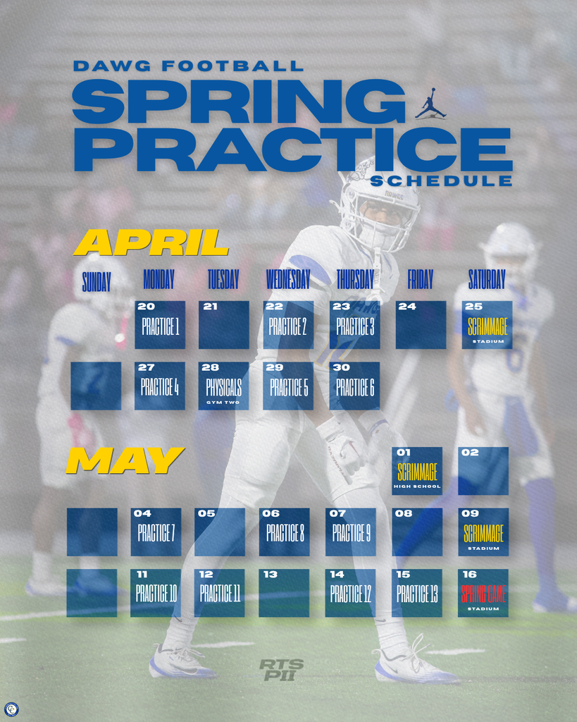 DAWG FOOTBALL SPRING PRACTICE SCHEDULE APRIL April 20 (Monday) – Practice 1 April 22 (Wednesday) – Practice 2 April 23 (Thursday) – Practice 3 April 25 (Saturday) – Scrimmage (Stadium) April 27 (Monday) – Practice 4 April 28 (Tuesday) – Physicals (Gym Two) April 29 (Wednesday) – Practice 5 April 30 (Thursday) – Practice 6 MAY May 1 (Friday) – Scrimmage (High School) May 4 (Monday) – Practice 7 May 6 (Wednesday) – Practice 8 May 7 (Thursday) – Practice 9 May 9 (Saturday) – Scrimmage (Stadium) May 11 (Monday) – Practice 10 May 12 (Tuesday) – Practice 11 May 14 (Thursday) – Practice 12 May 15 (Friday) – Practice 13 May 16 (Saturday) – Spring Game (Stadium)