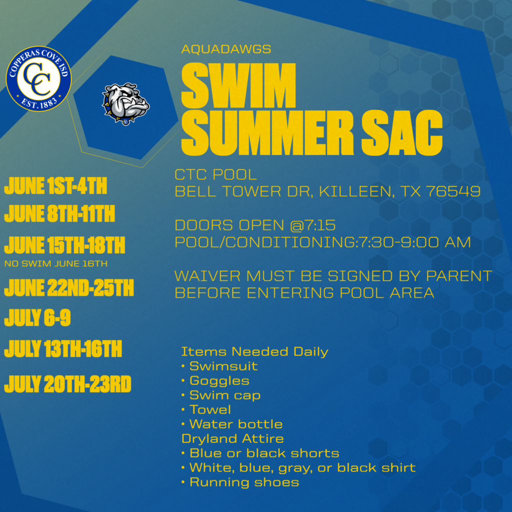 AQUADAWGS SWIM SUMMER SAC CTC POOL BELL TOWER DR, KILLEEN, TX 76549 DOORS OPEN @7:15 POOL/CONDITIONING: 7:30-9:00 AM WAIVER MUST BE SIGNED BY PARENT BEFORE ENTERING POOL AREA JUNE 1ST-4TH JUNE 8TH-11TH JUNE 15TH-18TH NO SWIM JUNE 16TH JUNE 22ND-25TH JULY 6-9 JULY 13TH-16TH JULY 20TH-23RD Items Needed Daily • Swimsuit • Goggles • Swim cap • Towel • Water bottle Dryland Attire • Blue or black shorts • White, blue, gray, or black shirt • Running shoes