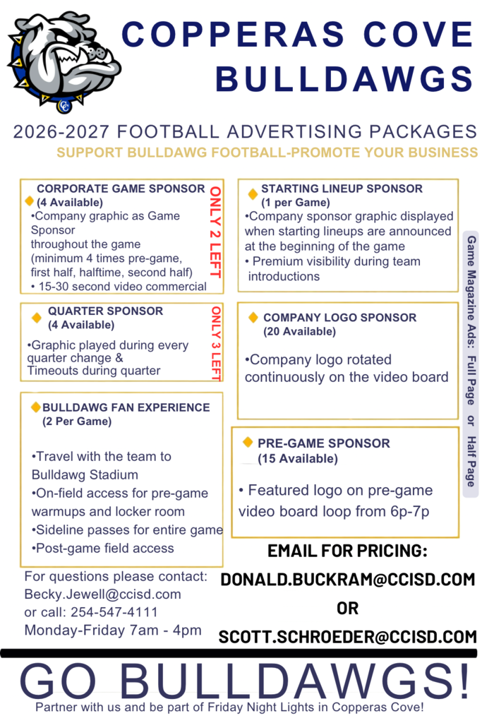 COPPERAS COVE BULLDAWGS 2026-2027 FOOTBALL ADVERTISING PACKAGES SUPPORT BULLDAWG FOOTBALL-PROMOTE YOUR BUSINESS •Company logo rotated continuously on the video board QUARTER SPONSOR (4 Available) •Graphic played during every quarter change & Timeouts during quarter BULLDAWG FAN EXPERIENCE (2 Per Game) •Travel with the team to Bulldawg Stadium •On-field access for pre-game warmups and locker room •Sideline passes for entire game •Post-game field access GO BULLDAWGS! PRE-GAME SPONSOR (15 Available) CORPORATE GAME SPONSOR (4 Available) •Company graphic as Game Sponsor throughout the game (minimum 4 times pre-game, first half, halftime, second half) • 15-30 second video commercial STARTING LINEUP SPONSOR (1 per Game) •Company sponsor graphic displayed when starting lineups are announced at the beginning of the game • Premium visibility during team introductions EMAIL FOR PRICING: DONALD.BUCKRAM@CCISD.COM OR SCOTT.SCHROEDER@CCISD.COM For questions please contact: Becky.Jewell@ccisd.com or call: 254-547-4111 Monday-Friday 7am - 4pm Partner with us and be part of Friday Night Lights in Copperas Cove! COMPANY LOGO SPONSOR (20 Available) • Featured logo on pre-game video board loop from 6p-7p ONLY 2 LEFT ONLY 3 LEFT Game Magazine Ads: Full Page or Half Page