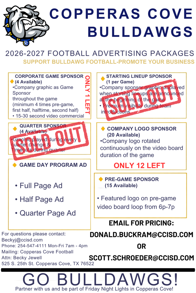 COPPERAS COVE  BULLDAWGS  2026-2027 FOOTBALL ADVERTISING PACKAGES  SUPPORT BULLDAWG FOOTBALL-PROMOTE YOUR BUSINESS  •Company logo rotated  continuously on the video board  duration of the game  QUARTER SPONSOR  (4 Available)  •Graphic played during every quarter change &  Timeouts during quarter  Game Day Program Ad  • Full Page Ad  • Half Page Ad  • Quarter Page Ad  GO BULLDAWGS!  PRE-GAME SPONSOR  (15 Available)  CORPORATE GAME SPONSOR  (4 Available)  •Company graphic as Game Sponsor  throughout the game  (minimum 4 times pre-game,  first half, halftime, second half)  • 15-30 second video commercial  STARTING LINEUP SPONSOR  (1 per Game)  •Company sponsor graphic displayed  when starting lineups are announced  at the beginning of the game  • Premium visibility during team  introductions  EMAIL FOR PRICING:  DONALD.BUCKRAM@CCISD.COM  OR  SCOTT.SCHROEDER@CCISD.COM  Partner with us and be part of Friday Night Lights in Copperas Cove!  COMPANY LOGO SPONSOR  (20 Available)  • Featured logo on pre-game  video board loop from 6p-7p  ONLY 1 LEFT  For questions please contact:  Beckyj@ccisd.com  Phone: 254-547-4111 Mon-Fri 7am - 4pm  Mailing: Copperas Cove Football  Attn: Becky Jewell  525 S. 25th St. Copperas Cove, TX 76522  ONLY 12 LEFT
