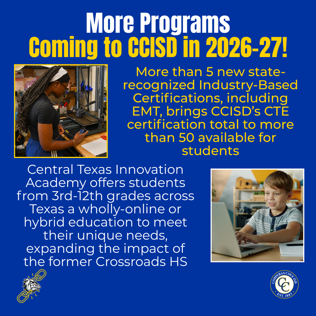Graphic with CCISD logo. More Programs Coming to CCISD in 2026-27! More than 5 new state-recognized Industry-Based Certifications, including EMT, brings CCISD’s CTE certification total to more than 50 available for students. Central Texas Innovation Academy offers students from 3rd-12th grades across Texas a wholly-online or hybrid education to meet their unique needs, expanding the impact of the former Crossroads HS