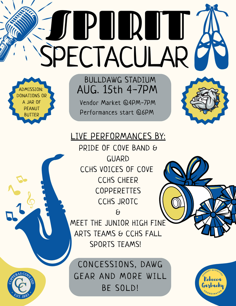 Graphic with CCISD logo. Spirit Spectacular. Bulldawg Stadium August 15th 4-7 p.m. Vendor Market @ 4-7 p.m., Performances start @ 6 p.m. Live performances by: Pride of Cove Band & Guard, CCHS Voices of Cove, CCHS Cheer, Copperettes, CCHS JROTC & Meet the Junior High Fine Arts Teams & CCHS Fall Sports Teams! Concessions, Dawg gear and more will be sold! Admission: Donations or a jar of peanut butter.