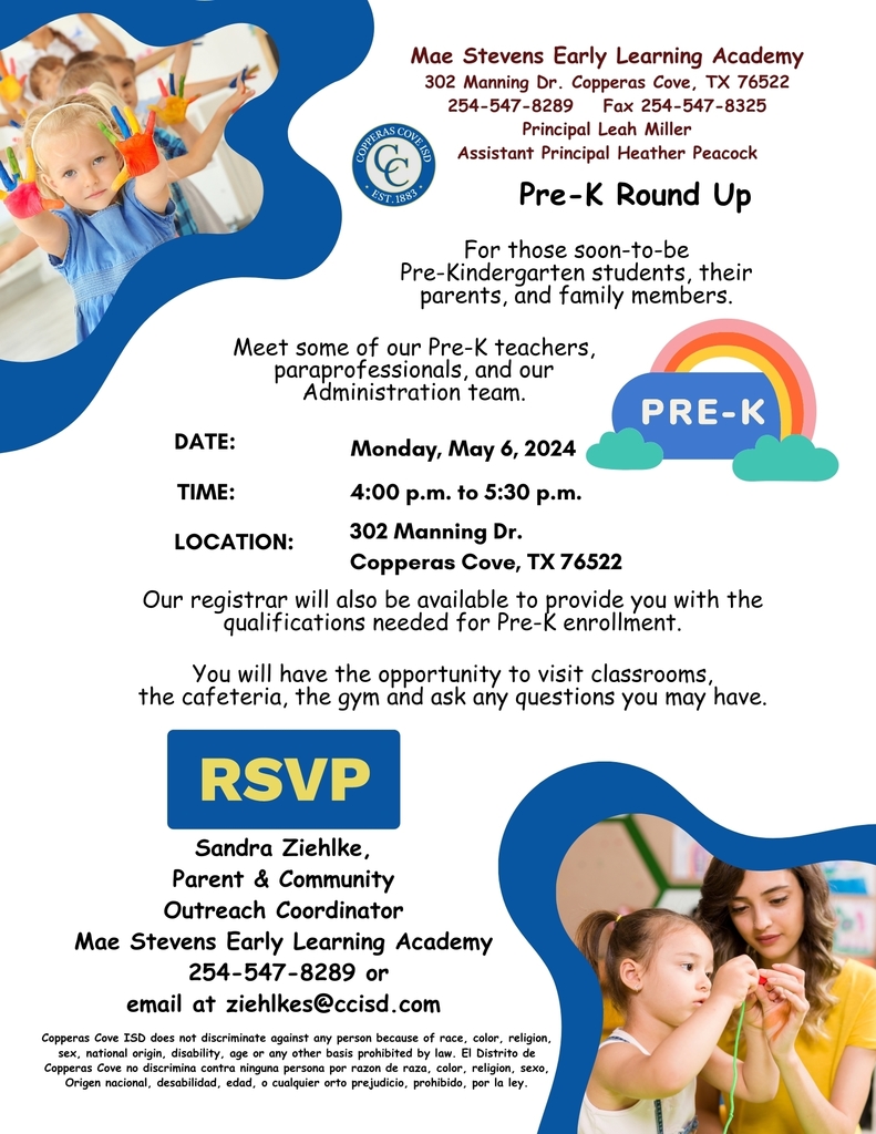 Graphic with CCISD logo. Mae Stevens Early Learning Academy. 302 Manning Drive, Copperas Cove, TX 76522. 254-547-8289. Fax 254-547-8325. Principal Leah Miller, Assistant Principal Heather Peacock. Pre-K Round Up for those soon-to-be Pre-Kindgergarten students, their parents and family members. Meet som of our Pre-K teachers, paraprofessionals, and our administration team. Monday May 6th, 2024 from 4 to 5:30 p.m. at 302 Maning Drive, Copperas Cove, Texas 76522. Our registrar will also be available to provide the qualifications needed for Pre-K enrollment. You will have the opportunity to visit classrooms, the cafeteria, the gym and ask any questions you may have. RSVP to Sandra Ziehlke, Parent & Community Outreach Coordinator for Mae Stevens Early Learning Academy at 254-547-8289 or by emailing ziehlkes@ccisd.com. Copperas Cove ISD does not discriminate against any person because of race, color, religion, sex, national origin, disability, age or any other basis prohibited by law. El Distrito de Copperas Cove no discrimina contra ninguna persona por razon de raza, color, religion, sexo, origen nacional, desobilidad, edad, o cualquier orto prejudicio, por la ley.