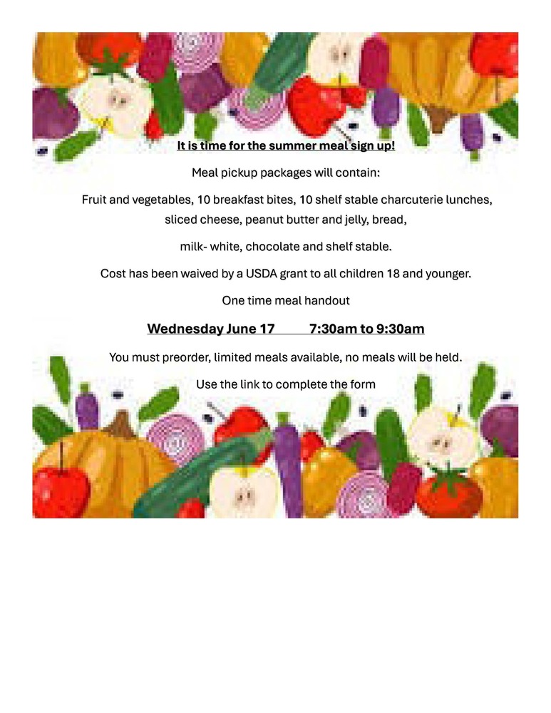 It is time for the summer meal sign up! Meal pickup packages will contain: Fruit and vegetables, 10 breakfast bites, 10 shelf stable charcuterie lunches, sliced cheese, peanut butter and jelly, bread, milk- white, chocolate and shelf stable. Cost has been waived by a USDA grant to all children 18 and younger. One time meal handout Wednesday June 17 7:30am to 9:30am You must preorder, limited meals available, no meals will be held. Use the link to complete the form