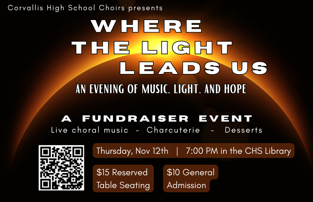 The Corvallis High School Choirs present: Where The Light Leads Us Join us for a fall evening of beautiful choral music, a charcuterie spread, and an assortment of delicious desserts. Your ticket supports the High School Choral Program and the experiences that help them grow as people and musicians. THURSDAY, NOVEMBER 12, 2026 7:00 PM · Corvallis High School Library TICKETS $15 · Reserved Table Seating $10 · General Admission All tickets include charcuterie, desserts, and light refreshments.
