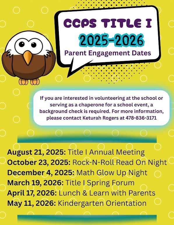 CCPS Title 1 2025-2026 Parent Engagement Dates.   August 21, 2025: Title 1 Annual Meeting. October 23, 2025: Rock-N-Roll Read On Night. December 4, 2025: Math Glow Up Night. March 19, 2026: Title 1 Spring Forum. April 17, 2026:  Lunch & Learn with Parents. May 11, 2026: Kindergarten Orientation. If you are interested in volunteering at the school or serving as a chaperone for a school event, a background check is required. For more information, please  contact Keturah Rogers at 478-836-3171.