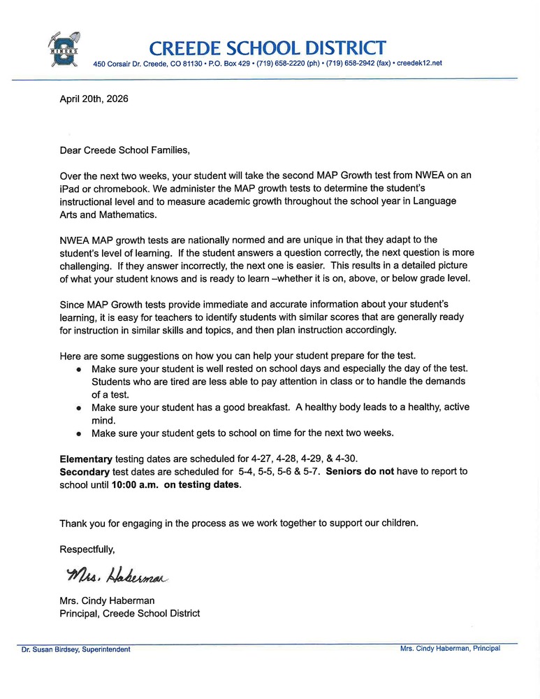 April 20th, 2026    Dear Creede School Families,  Over the next two weeks, your student will take the second MAP Growth test from NWEA on an iPad or chromebook. We administer the MAP growth tests to determine the student’s instructional level and to measure academic growth throughout the school year in Language Arts and Mathematics.  NWEA MAP growth tests are nationally normed and are unique in that they adapt to the student’s level of learning.  If the student answers a question correctly, the next question is more challenging.  If they answer incorrectly, the next one is easier.  This results in a detailed picture of what your student knows and is ready to learn –whether it is on, above, or below grade level.  Since MAP Growth tests provide immediate and accurate information about your student’s learning, it is easy for teachers to identify students with similar scores that are generally ready for instruction in similar skills and topics, and then plan instruction accordingly.   Here are some suggestions on how you can help your student prepare for the test.   Make sure your student is well rested on school days and especially the day of the test.  Students who are tired are less able to pay attention in class or to handle the demands of a test.   Make sure your student has a good breakfast.  A healthy body leads to a healthy, active mind. Make sure your student gets to school on time for the next two weeks.    Elementary testing dates are scheduled for 4-27, 4-28, 4-29, & 4-30.  Secondary test dates are scheduled for  5-4, 5-5, 5-6 & 5-7.  Seniors do not have to report to school until 10:00 a.m.  on testing dates.     Thank you for engaging in the process as we work together to support our children.  Respectfully,    Mrs. Cindy Haberman Principal, Creede School District