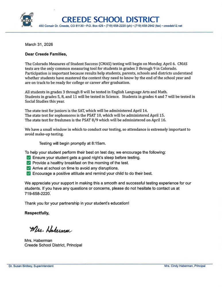 March 31, 2026 Dear Creede Families, The Colorado Measures of Student Success (CMAS) testing will begin on Monday, April 6.  CMAS tests are the only common measuring tool for students in grades 3 through 9 in Colorado. Participation is important because results help students, parents, schools and districts understand whether students have mastered the content they need to know by the end of the school year and are on track to be ready for college or career after graduation.   All students in grades 3 through 8 will be tested in English Language Arts and Math. Students in grades 5, 8, and 11 will be tested in Science.   Students in grades 4 and 7 will be tested in Social Studies this year.  The state test for juniors is the SAT, which will be administered April 14. The state test for sophomores is the PSAT 10, which will be administered April 15. The state test for freshmen is the PSAT 8/9 which will be administered on April 16.  We have a small window in which to conduct our testing, so attendance is extremely important to avoid make-up testing.   	 Testing will begin promptly at 8:15am. To help your student perform their best on test day, we encourage the following:  ✅ Ensure your student gets a good night’s sleep before testing.  ✅ Provide a healthy breakfast on the morning of the test.  ✅ Arrive at school on time to avoid any disruptions.  ✅ Encourage a positive attitude and remind your child to do their best. We appreciate your support in making this a smooth and successful testing experience for our students. If you have any questions or concerns, please do not hesitate to contact us at 719-658-2220. Thank you for your partnership in your student’s education! Respectfully,      Mrs. Haberman Creede School District, Principal