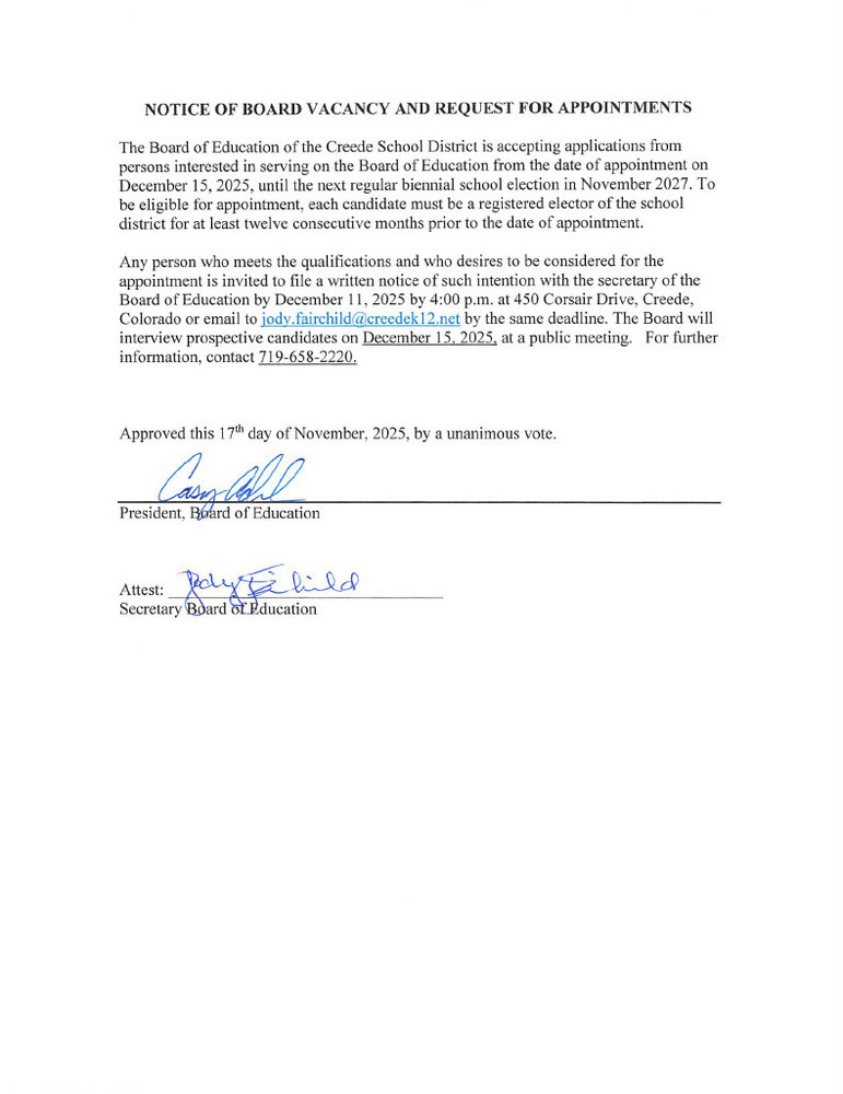NOTICE OF BOARD VACANCY AND REQUEST FOR APPOINTMENTS  The Board of Education of the Creede School District is accepting applications from persons interested in serving on the Board of Education from the date of appointment on December 15, 2025, until the next regular biennial school election in November 2027. To be eligible for appointment, each candidate must be a registered elector of the school district for at least twelve consecutive months prior to the date of appointment.  Any person who meets the qualifications and who desires to be considered for the appointment is invited to file a written notice of such intention with the secretary of the Board of Education by December 11, 2025 by 4:00 p.m. at 450 Corsair Drive, Creede, Colorado or email to jody.fairchild@creedek12.net by the same deadline. The Board will interview prospective candidates on December 15. 2025. at a public meeting. For further information, contact 719-658-2220.  Approved this 17th day of November, 2025, by a unanimous vote.