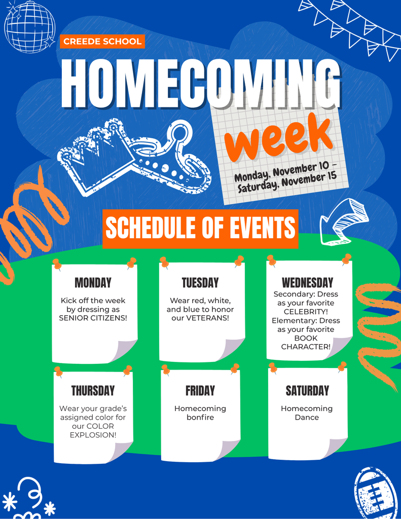Homecoming Week Schedule of Events.  Monday - dress as a senior citizen,  Tuesday - Wear Red, White, and Blue, Wednesday - Secondary: dress as your favorite celebrity, Elementary: Dress  as your favorite book character, Thursday - Wear your grades assigned color.  Friday Homecoming Bonfire from 7-9pm.  Saturday Homecoming Dance 7-1;45pm.