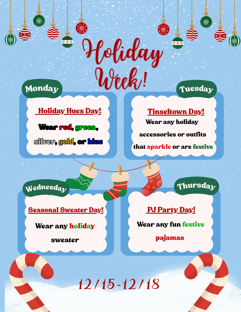 Holiday Week!  Monday - Holiday Hues Day! Wear red, green, silver, gold or blue.  Tuesday - Tinseltown Day! Wear any holiday accessories or outfits that sparkle or are festive. Wednesday - Seasonal Sweater Day! Wear any holiday sweater.  Thursday - PJ Party Day! Wear any fun festive pajamas.