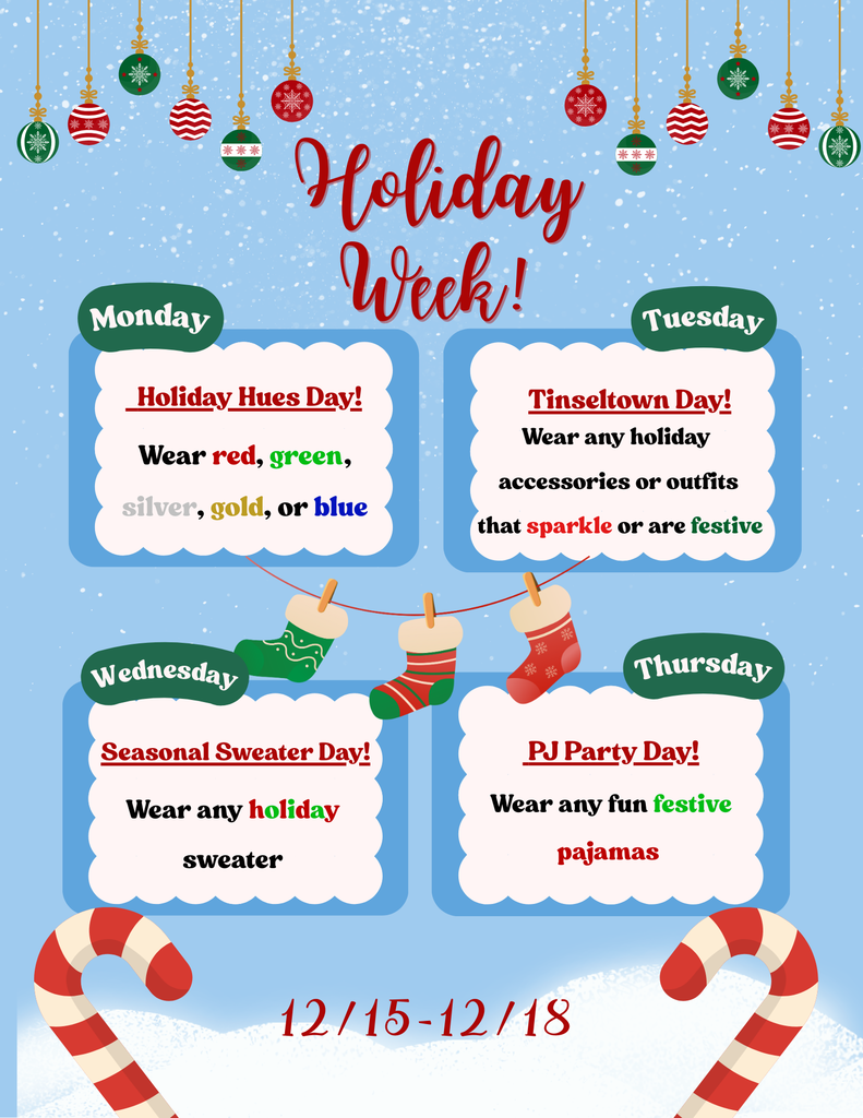 Holiday Week.  Monday 12/15 - Holiday Hues Day: wear red, green, silver, gold, or blue. Tuesday 12/16 - Tinseltown Day: Wear any holiday accessories or outfits that sparkles or is festive. Wednesday 12/17 - Seasonal Sweater day: wear any holiday sweater. Thursday 12/18 - PJ Party Day: Wear any fun festive pajamas.