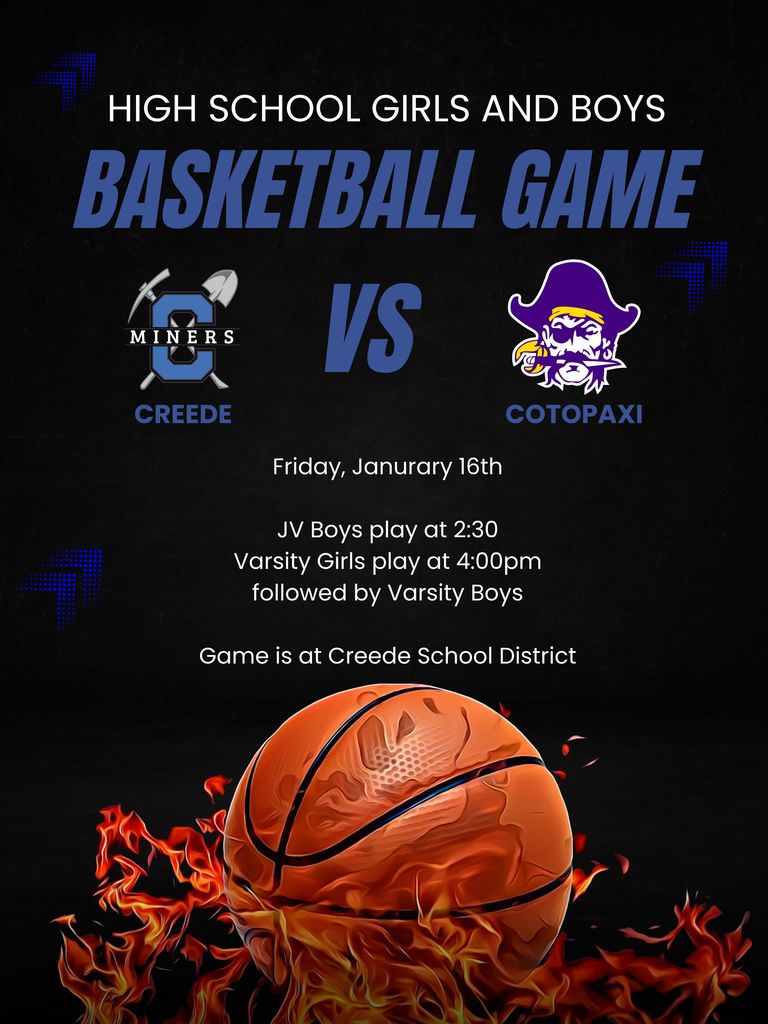 High School Girls and Boys Basketball game.  Friday, January 16th.  JV boys play at 2:30pm, Varsity Girls play at 4:00pm followed by Varsity Boys.  Game is at Creede School District.