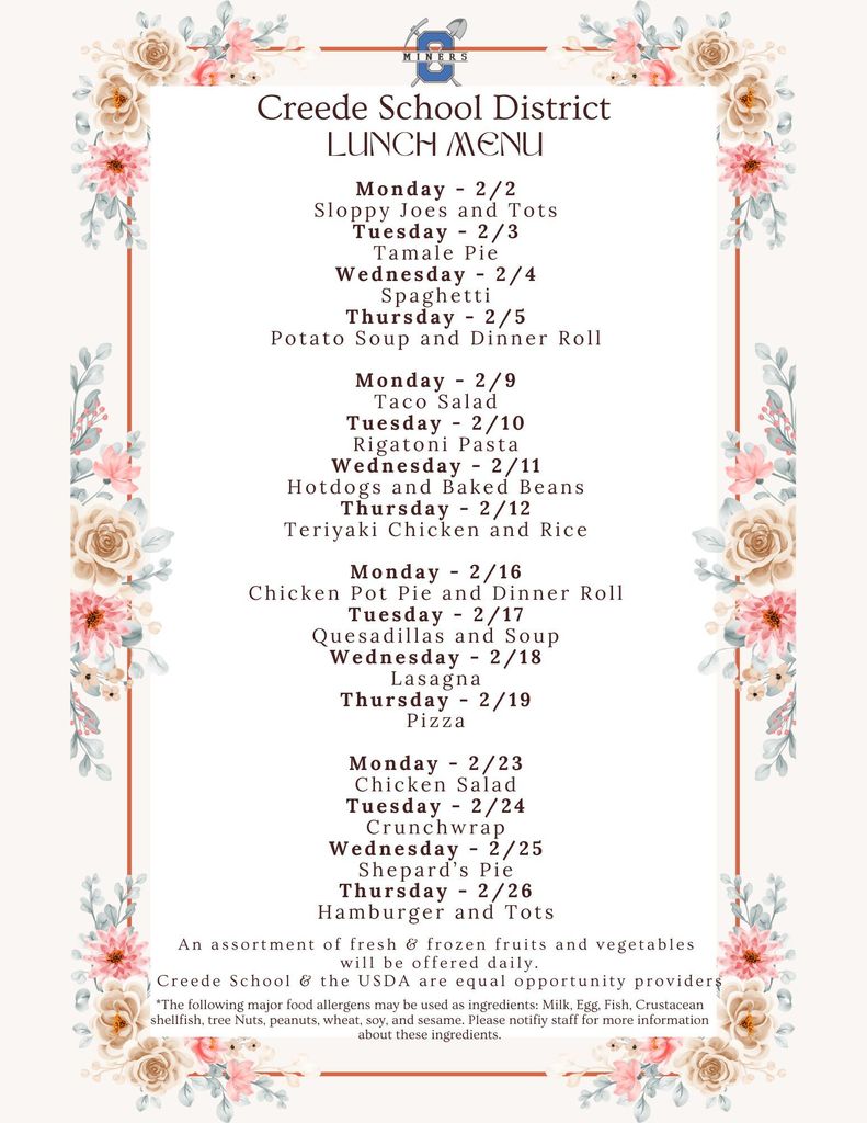 Creede School District February Lunch Menu. Monday - 2/2 Sloppy Joes and Tots Tuesday - 2/3 Tamale Pie Wednesday - 2/4 Spaghetti Thursday - 2/5 Potato Soup and Dinner Roll  Monday - 2/9 Taco Salad Tuesday - 2/10 Rigatoni Pasta Wednesday - 2/11 Hotdogs and Baked Beans Thursday - 2/12 Teriyaki Chicken and Rice  Monday - 2/16 Chicken Pot Pie and Dinner Roll Tuesday - 2/17 Quesadillas and Soup Wednesday - 2/18 Lasagna Thursday - 2/19 Pizza  Monday - 2/23 Chicken Salad Tuesday - 2/24 Crunchwrap Wednesday - 2/25 Shepard’s Pie Thursday - 2/26 Hamburger and Tots