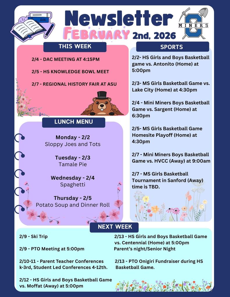 Creede School District Newsletter for the week of February 2nd 2026. 2/4 - DAC Meeting at 4:15pm  2/5 - HS Knowledge Bowl Meet  2/7 - Regional History Fair at ASU.   2/2- HS Girls and Boys Basketball game vs. Antonito (Home) at 5:00pm  2/3- MS Girls Basketball Game vs. Lake City (Home) at 4:30pm  2/4 - Mini Miners Boys Basketball Game vs. Sargent (Home) at 6:30pm  2/5- MS Girls Basketball Game Homesite Playoff (Home) at 4:30pm  2/7 - Mini Miners Boys Basketball Game vs. HVCC (Away) at 9:00am  2/7 - MS Girls Basketball Tournament in Sanford (Away) time is TBD.  Monday - 2/2 Sloppy Joes and Tots  Tuesday - 2/3 Tamale Pie  Wednesday - 2/4 Spaghetti  Thursday - 2/5 Potato Soup and Dinner Roll