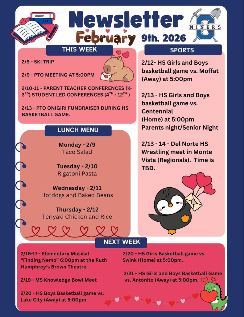 2/9 - SKi Trip  2/9 - PTO Meeting at 5:00pm  2/10-11 - Parent teacher conferences (k-3rd) Student Led Conferences (4th - 12th )  2/13 - PTO Onigiri Fundraiser during HS basketball game.. 2/12- HS Girls and Boys basketball game vs. Moffat (Away) at 5:00pm  2/13 - HS Girls and Boys basketball game vs. Centennial (Home) at 5:00pm Parents night/Senior Night  2/13 - 14 - Del Norte HS Wrestling meet in Monte Vista (Regionals).  Time is TBD. Monday - 2/9 Taco Salad  Tuesday - 2/10 Rigatoni Pasta  Wednesday - 2/11 Hotdogs and Baked Beans  Thursday - 2/12 Teriyaki Chicken and Rice