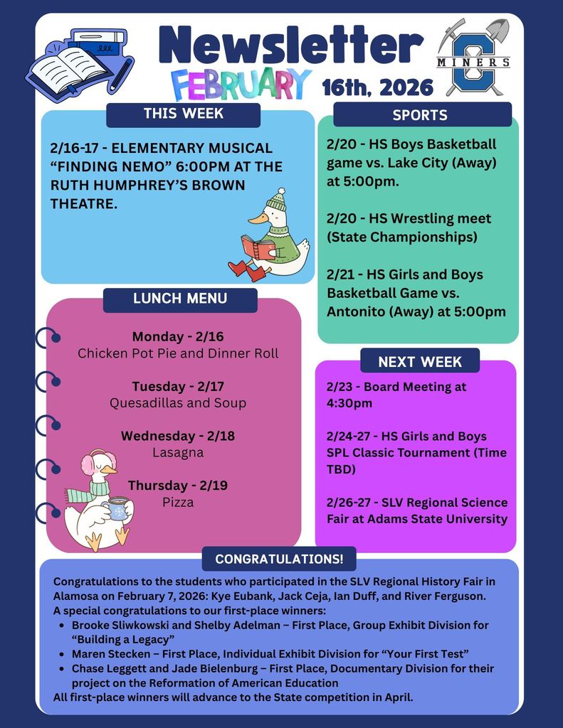 2/16-17 - Elementary Musical “Finding Nemo” 6:00pm at the ruth humphrey’s brown theatre. 2/20 - HS Boys Basketball game vs. Lake City (Away) at 5:00pm.  2/20 - HS Wrestling meet (State Championships)  2/21 - HS Girls and Boys Basketball Game vs. Antonito (Away) at 5:00pm. Monday - 2/16 Chicken Pot Pie and Dinner Roll  Tuesday - 2/17 Quesadillas and Soup  Wednesday - 2/18 Lasagna  Thursday - 2/19 Pizza. 2/23 - Board Meeting at 4:30pm  2/24-27 - HS Girls and Boys SPL Classic Tournament (Time TBD)  2/26-27 - SLV Regional Science Fair at Adams State University. ongratulations to the students who participated in the SLV Regional History Fair in Alamosa on February 7, 2026: Kye Eubank, Jack Ceja, Ian Duff, and River Ferguson. A special congratulations to our first-place winners: Brooke Sliwkowski and Shelby Adelman – First Place, Group Exhibit Division for “Building a Legacy” Maren Stecken – First Place, Individual Exhibit Division for “Your First Test” Chase Leggett and Jade Bielenburg – First Place, Documentary Division for their project on the Reformation of American Education All first-place winners will advance to the State competition in April.