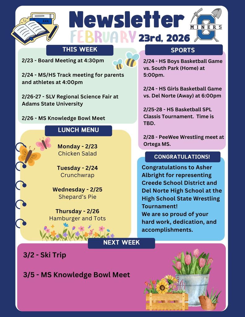 2/23 - Board Meeting at 4:30pm  2/24 - MS/HS Track meeting for parents and athletes at 4:00pm  2/26-27 - SLV Regional Science Fair at Adams State University  2/26 - MS Knowledge Bowl Meet . 2/24 - HS Boys Basketball Game vs. South Park (Home) at 5:00pm.  2/24 - HS Girls Basketball Game vs. Del Norte (Away) at 6:00pm  2/25-28 - HS Basketball SPL Classis Tournament.  Time is TBD.  2/28 - PeeWee Wrestling meet at Ortega MS..  Monday - 2/23 Chicken Salad  Tuesday - 2/24 Crunchwrap  Wednesday - 2/25 Shepard’s Pie  Thursday - 2/26 Hamburger and Tots. Congratulations to Asher Albright for representing Creede School District and Del Norte High School at the High School State Wrestling Tournament! We are so proud of your hard work, dedication, and accomplishments. 3/2 - Ski Trip  3/5 - MS Knowledge Bowl Meet