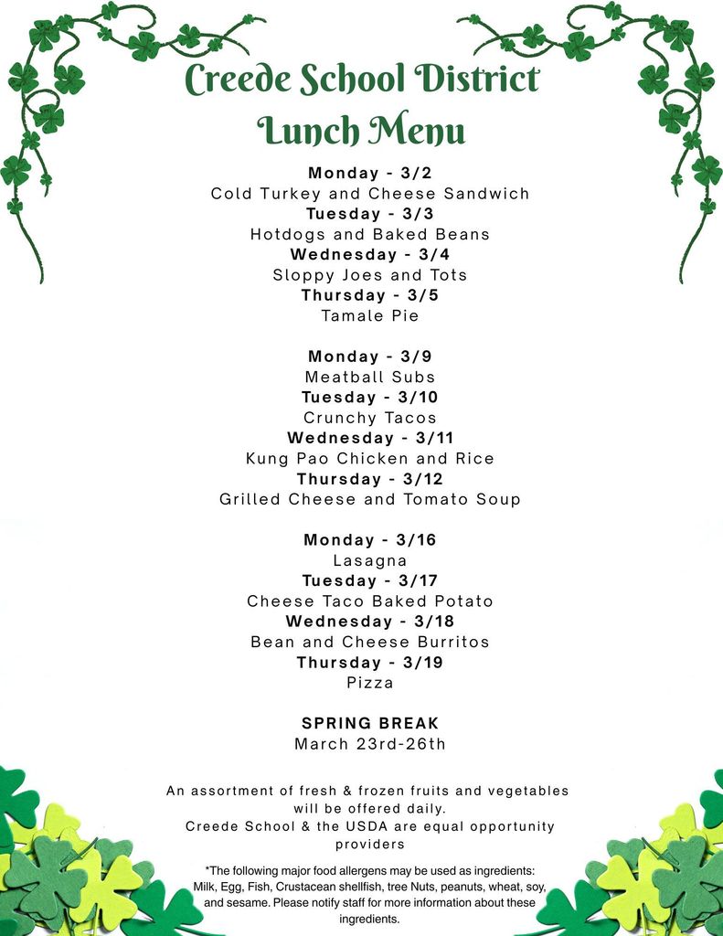 Creede School District March Lunch Menu. Monday - 3/2 Cold Turkey and Cheese Sandwich Tuesday - 3/3 Hotdogs and Baked Beans Wednesday - 3/4 Sloppy Joes and Tots Thursday - 3/5 Tamale Pie Monday - 3/9 Meatball Subs Tuesday - 3/10 Crunchy Tacos Wednesday - 3/11 Kung Pao Chicken and Rice Thursday - 3/12 Grilled Cheese and Tomato Soup Monday - 3/16 Lasagna Tuesday - 3/17 Cheese Taco Baked Potato Wednesday - 3/18 Bean and Cheese Burritos Thursday - 3/19 Pizza SPRING BREAK March 23rd-26th