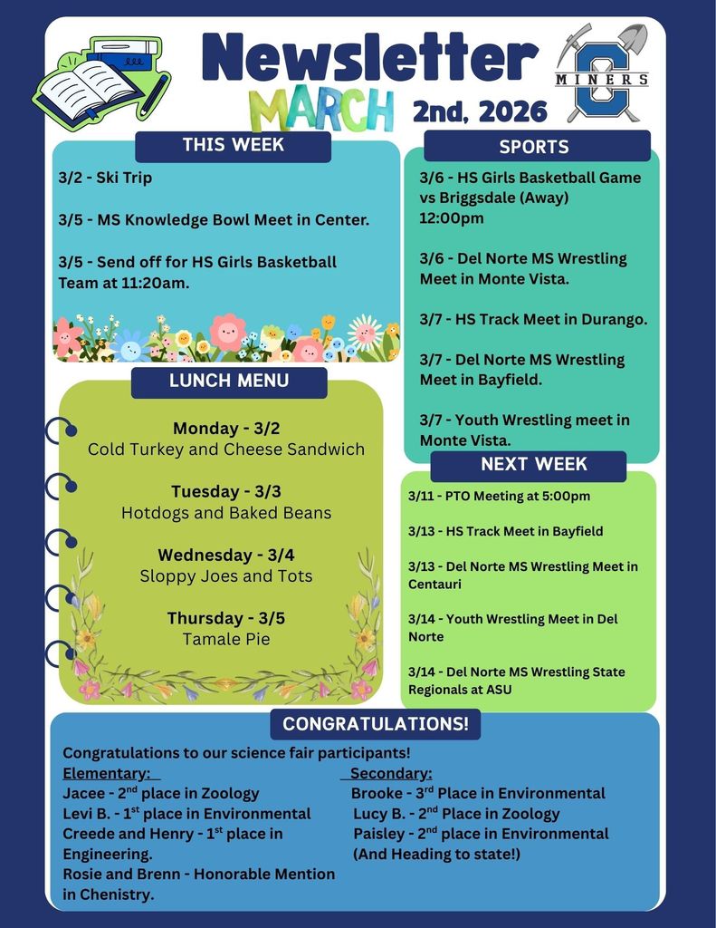Creede School District Newsletter. 3/2 - Ski Trip 3/5 - MS Knowledge Bowl Meet in Center. 3/5 - Send off for HS Girls Basketball Team at 11:20am. 3/6 - HS Girls Basketball Game vs Briggsdale (Away) 12:00pm 3/6 - Del Norte MS Wrestling Meet in Monte Vista. 3/7 - HS Track Meet in Durango. 3/7 - Del Norte MS Wrestling Meet in Bayfield. 3/7 - Youth Wrestling meet in Monte Vista.Monday - 3/2 Cold Turkey and Cheese Sandwich Tuesday - 3/3 Hotdogs and Baked Beans Wednesday - 3/4 Sloppy Joes and Tots Thursday - 3/5 Tamale Pie. /11 - PTO Meeting at 5:00pm 3/13 - HS Track Meet in Bayfield 3/13 - Del Norte MS Wrestling Meet in Centauri 3/14 - Youth Wrestling Meet in Del Norte 3/14 - Del Norte MS Wrestling State Regionals at ASU