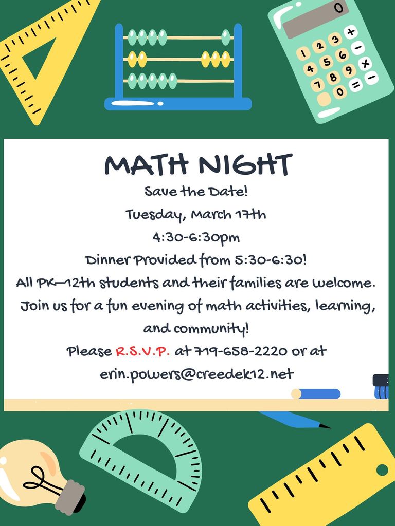 Save the Date! Tuesday, March 17th 4:30-6:30pm Dinner Provided from 5:30-6:30! All PK–12th students and their families are welcome. Join us for a fun evening of math activities, learning, and community! Please R.S.V.P. at 719-658-2220 or at erin.powers@creedek12.net