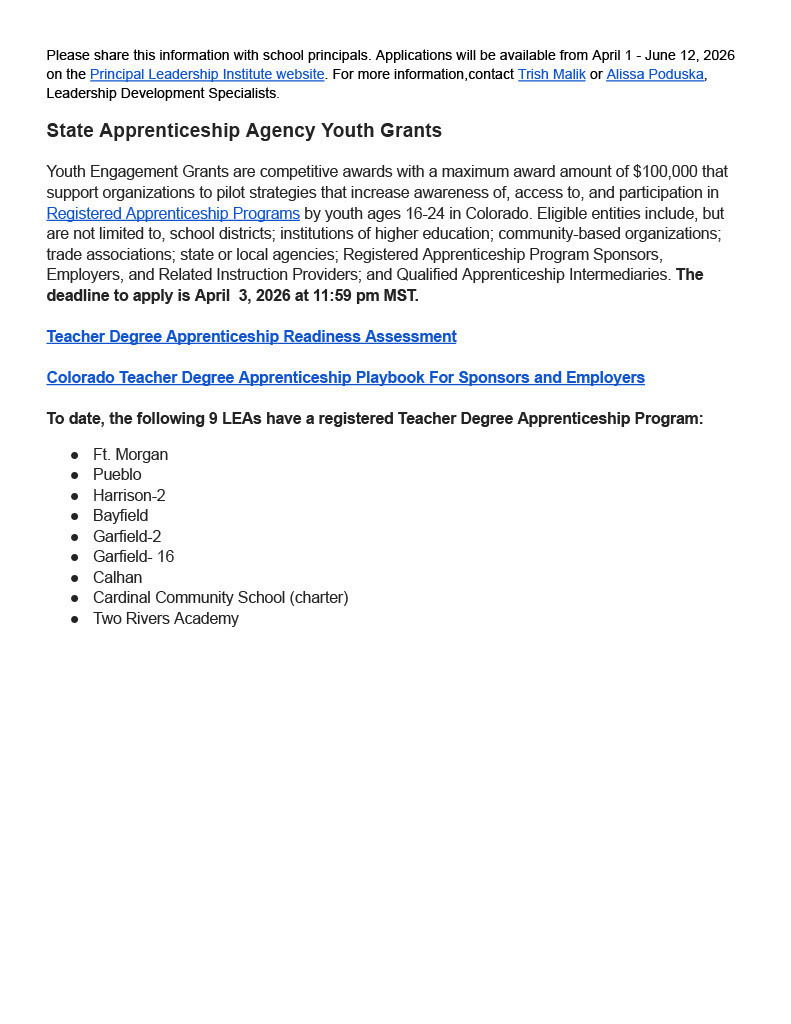 Please share this information with school principals. Applications will be available from April 1 - June 12, 2026 on the Principal Leadership Institute website. For more information,contact Trish Malik or Alissa Poduska, Leadership Development Specialists. State Apprenticeship Agency Youth Grants Youth Engagement Grants are competitive awards with a maximum award amount of $100,000 that support organizations to pilot strategies that increase awareness of, access to, and participation in Registered Apprenticeship Programs by youth ages 16-24 in Colorado. Eligible entities include, but are not limited to, school districts; institutions of higher education; community-based organizations; trade associations; state or local agencies; Registered Apprenticeship Program Sponsors, Employers, and Related Instruction Providers; and Qualified Apprenticeship Intermediaries. The deadline to apply is April 3, 2026 at 11:59 pm MST. Teacher Degree Apprenticeship Readiness Assessment Colorado Teacher Degree Apprenticeship Playbook For Sponsors and Employers To date, the following 9 LEAs have a registered Teacher Degree Apprenticeship Program: Ft. Morgan Pueblo Harrison-2 Bayfield Garfield-2 Garfield- 16 Calhan Cardinal Community School (charter) Two Rivers Academy