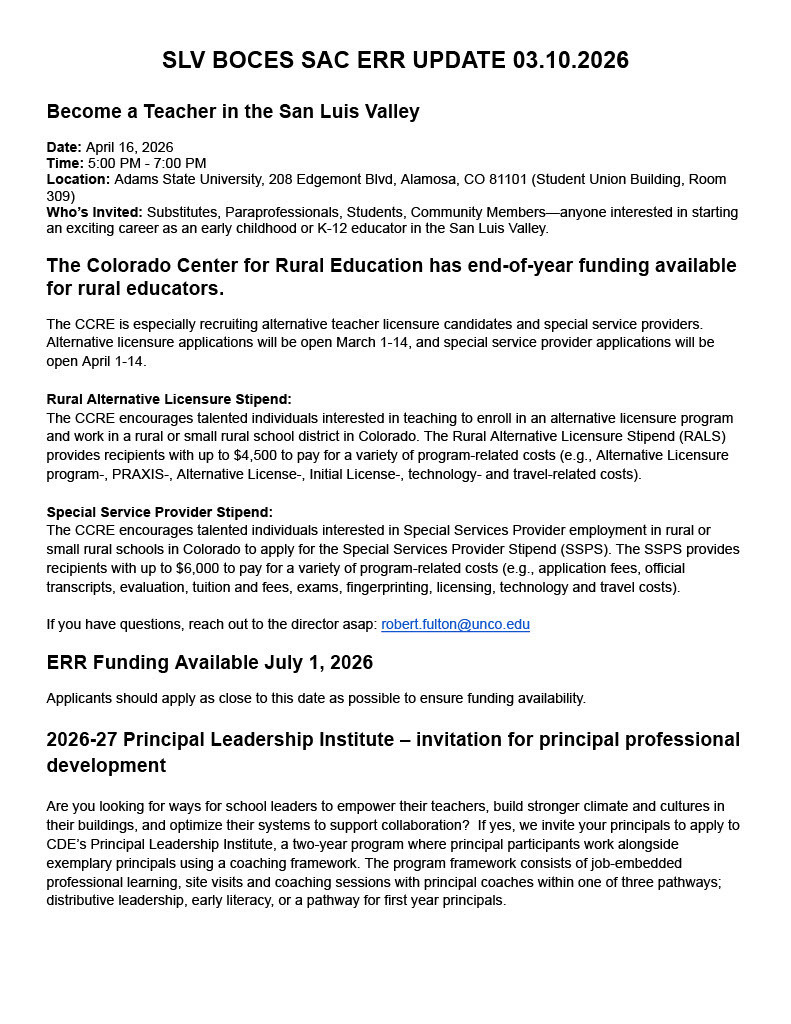 Become a Teacher in the San Luis Valley Date: April 16, 2026 Time: 5:00 PM - 7:00 PM Location: Adams State University, 208 Edgemont Blvd, Alamosa, CO 81101 (Student Union Building, Room 309) Who’s Invited: Substitutes, Paraprofessionals, Students, Community Members—anyone interested in starting an exciting career as an early childhood or K-12 educator in the San Luis Valley. The Colorado Center for Rural Education has end-of-year funding available for rural educators. The CCRE is especially recruiting alternative teacher licensure candidates and special service providers. Alternative licensure applications will be open March 1-14, and special service provider applications will be open April 1-14. Rural Alternative Licensure Stipend: The CCRE encourages talented individuals interested in teaching to enroll in an alternative licensure program and work in a rural or small rural school district in Colorado. The Rural Alternative Licensure Stipend (RALS) provides recipients with up to $4,500 to pay for a variety of program-related costs (e.g., Alternative Licensure program-, PRAXIS-, Alternative License-, Initial License-, technology- and travel-related costs). Special Service Provider Stipend: The CCRE encourages talented individuals interested in Special Services Provider employment in rural or small rural schools in Colorado to apply for the Special Services Provider Stipend (SSPS). The SSPS provides recipients with up to $6,000 to pay for a variety of program-related costs (e.g., application fees, official transcripts, evaluation, tuition and fees, exams, fingerprinting, licensing, technology and travel costs). If you have questions, reach out to the director asap: robert.fulton@unco.edu ERR Funding Available July 1, 2026 Applicants should apply as close to this date as possible to ensure funding availability. 2026-27 Principal Leadership Institute – invitation for principal professional development Are you looking for ways for school leaders to empower their teachers, build stronger climate and cultures in their buildings, and optimize their systems to support collaboration? If yes, we invite your principals to apply to CDE’s Principal Leadership Institute, a two-year program where principal participants work alongside exemplary principals using a coaching framework. The program framework consists of job-embedded professional learning, site visits and coaching sessions with principal coaches within one of three pathways; distributive leadership, early literacy, or a pathway for first year principals.
