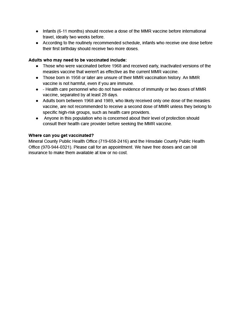 Infants (6-11 months) should receive a dose of the MMR vaccine before international travel, ideally two weeks before. ● According to the routinely recommended schedule, infants who receive one dose before their first birthday should receive two more doses. Adults who may need to be vaccinated include: ● Those who were vaccinated before 1968 and received early, inactivated versions of the measles vaccine that weren't as effective as the current MMR vaccine. ● Those born in 1958 or later are unsure of their MMR vaccination history. An MMR vaccine is not harmful, even if you are immune. ● - Health care personnel who do not have evidence of immunity or two doses of MMR vaccine, separated by at least 28 days. ● Adults born between 1968 and 1989, who likely received only one dose of the measles vaccine, are not recommended to receive a second dose of MMR unless they belong to specific high-risk groups, such as health care providers. ● Anyone in this population who is concerned about their level of protection should consult their health care provider before seeking the MMR vaccine. Where can you get vaccinated? Mineral County Public Health Office (719-658-2416) and the Hinsdale County Public Health Office (970-944-0321). Please call for an appointment. We have free doses and can bill insurance to make them available at low or no cost.