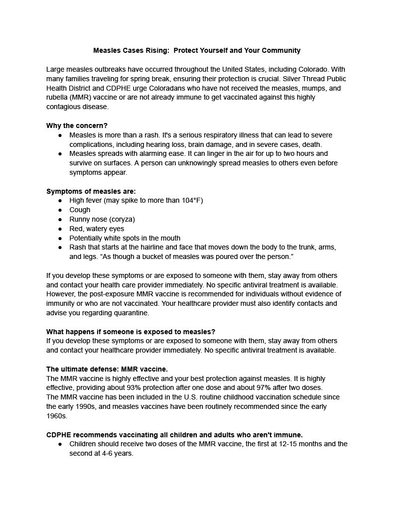 Measles Cases Rising: Protect Yourself and Your Community Large measles outbreaks have occurred throughout the United States, including Colorado. With many families traveling for spring break, ensuring their protection is crucial. Silver Thread Public Health District and CDPHE urge Coloradans who have not received the measles, mumps, and rubella (MMR) vaccine or are not already immune to get vaccinated against this highly contagious disease. Why the concern? ● Measles is more than a rash. It's a serious respiratory illness that can lead to severe complications, including hearing loss, brain damage, and in severe cases, death. ● Measles spreads with alarming ease. It can linger in the air for up to two hours and survive on surfaces. A person can unknowingly spread measles to others even before symptoms appear. Symptoms of measles are: ● High fever (may spike to more than 104°F) ● Cough ● Runny nose (coryza) ● Red, watery eyes ● Potentially white spots in the mouth ● Rash that starts at the hairline and face that moves down the body to the trunk, arms, and legs. “As though a bucket of measles was poured over the person.” If you develop these symptoms or are exposed to someone with them, stay away from others and contact your health care provider immediately. No specific antiviral treatment is available. However, the post-exposure MMR vaccine is recommended for individuals without evidence of immunity or who are not vaccinated. Your healthcare provider must also identify contacts and advise you regarding quarantine. What happens if someone is exposed to measles? If you develop these symptoms or are exposed to someone with them, stay away from others and contact your healthcare provider immediately. No specific antiviral treatment is available. The ultimate defense: MMR vaccine. The MMR vaccine is highly effective and your best protection against measles. It is highly effective, providing about 93% protection after one dose and about 97% after two doses. The MMR vaccine has been included in the U.S. routine childhood vaccination schedule since the early 1990s, and measles vaccines have been routinely recommended since the early 1960s. CDPHE recommends vaccinating all children and adults who aren't immune. ● Children should receive two doses of the MMR vaccine, the first at 12-15 months and the second at 4-6 years.