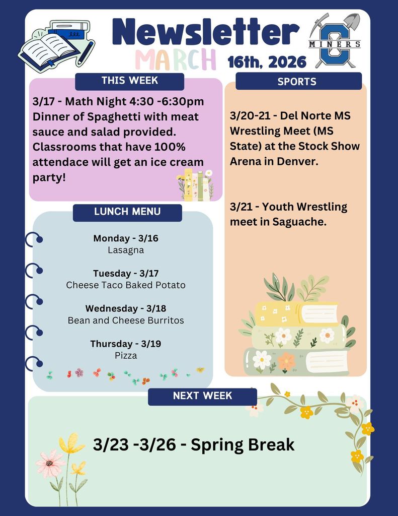 3/17 - Math Night 4:30 -6:30pm Dinner of Spaghetti with meat sauce and salad provided. Classrooms that have 100% attendace will get an ice cream party! 3/20-21 - Del Norte MS Wrestling Meet (MS State) at the Stock Show Arena in Denver. 3/21 - Youth Wrestling meet in Saguache.Monday - 3/16 Lasagna Tuesday - 3/17 Cheese Taco Baked Potato Wednesday - 3/18 Bean and Cheese Burritos Thursday - 3/19 Pizza. 3/23 -3/26 - Spring Break