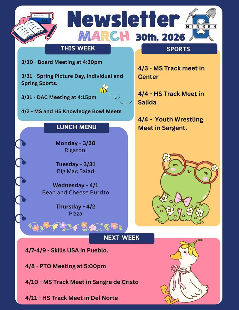 3/30 - Board Meeting at 4:30pm 3/31 - Spring Picture Day, Individual and Spring Sports. 3/31 - DAC Meeting at 4:15pm 4/2 - MS and HS Knowledge Bowl Meets. 4/3 - MS Track meet in Center 4/4 - HS Track Meet in Salida 4/4 - Youth Wrestling Meet in Sargent. Monday - 3/30 Rigatoni Tuesday - 3/31 Big Mac Salad Wednesday - 4/1 Bean and Cheese Burrito Thursday - 4/2 Pizza . 4/7-4/9 - Skills USA in Pueblo. 4/8 - PTO Meeting at 5:00pm 4/10 - MS Track Meet in Sangre de Cristo 4/11 - HS Track Meet in Del Norte