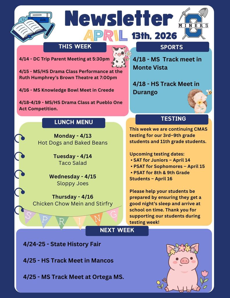 4/14 - DC Trip Parent Meeting at 5:30pm  4/15 - MS/HS Drama Class Performance at the Ruth Humphrey’s Brown Theatre at 5:00pm  4/16 - MS Knowledge Bowl Meet in Creede  4/18-4/19 - MS/HS Drama Class at Pueblo One Act Competition.  Monday - 4/13 Hot Dogs and Baked Beans  Tuesday - 4/14 Taco Salad  Wednesday - 4/15 Sloppy Joes  Thursday - 4/16 Chicken Chow Mein and Stirfry.   4/18 - MS  Track meet in Monte Vista   4/18 - HS Track Meet in Durango.  This week we are continuing CMAS testing for our 3rd–9th grade students and 11th grade students.  Upcoming testing dates:  • SAT for Juniors – April 14  • PSAT for Sophomores – April 15  • PSAT for 8th & 9th Grade Students – April 16  Please help your students be prepared by ensuring they get a good night’s sleep and arrive at school on time. Thank you for supporting our students during testing week!  4/24-25 - State History Fair  4/25 - HS Track Meet in Mancos  4/25 - MS Track Meet at Ortega MS.