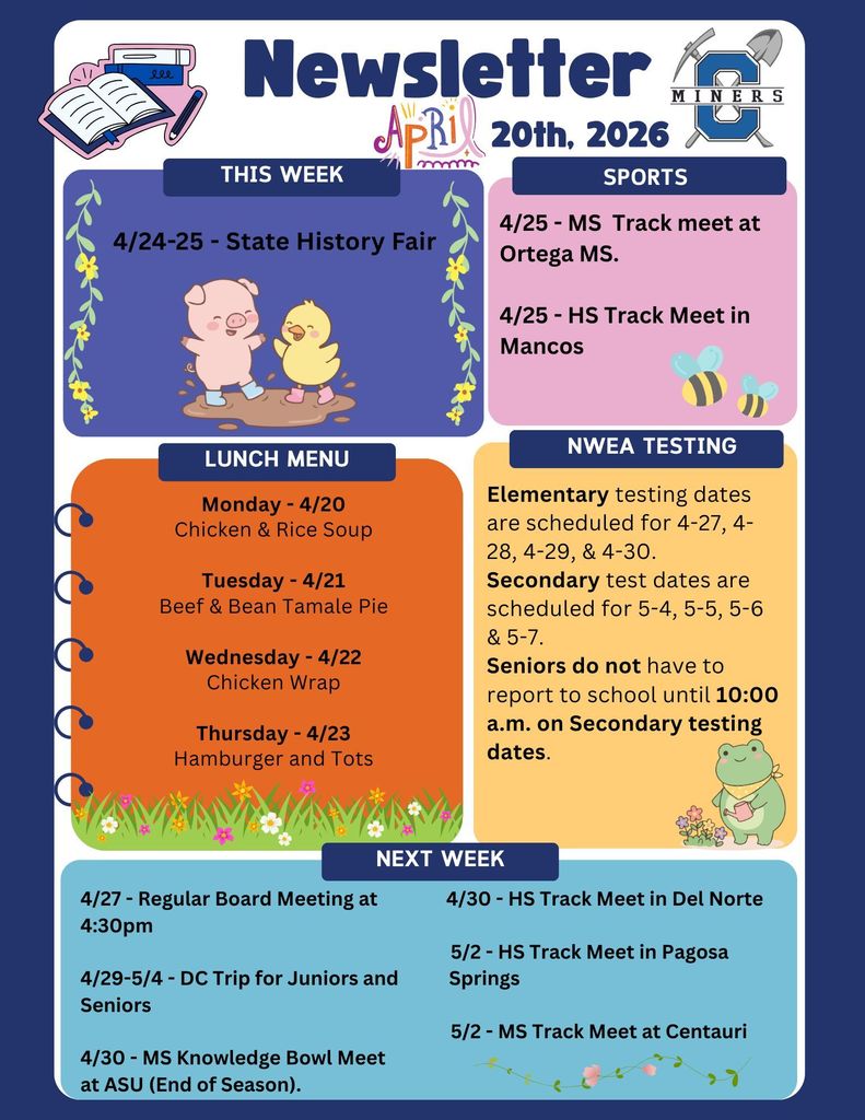 4/24-25 - State History Fair.  4/25 - MS  Track meet at Ortega MS.  4/25 - HS Track Meet in Mancos.  Monday - 4/20 Chicken & Rice Soup  Tuesday - 4/21 Beef & Bean Tamale Pie  Wednesday - 4/22 Chicken Wrap  Thursday - 4/23 Hamburger and Tots.  Elementary testing dates are scheduled for 4-27, 4-28, 4-29, & 4-30.  Secondary test dates are scheduled for 5-4, 5-5, 5-6 & 5-7.  Seniors do not have to report to school until 10:00 a.m. on Secondary testing dates.   4/27 - Regular Board Meeting at               4/30 - HS Track Meet in Del Norte 4:30pm                                                                                  5/2 - HS Track Meet in Pagosa  4/29-5/4 - DC Trip for Juniors and           Springs Seniors                                                                                                                                                    5/2 - MS Track Meet at Centauri 4/30 - MS Knowledge Bowl Meet at ASU (End of Season).