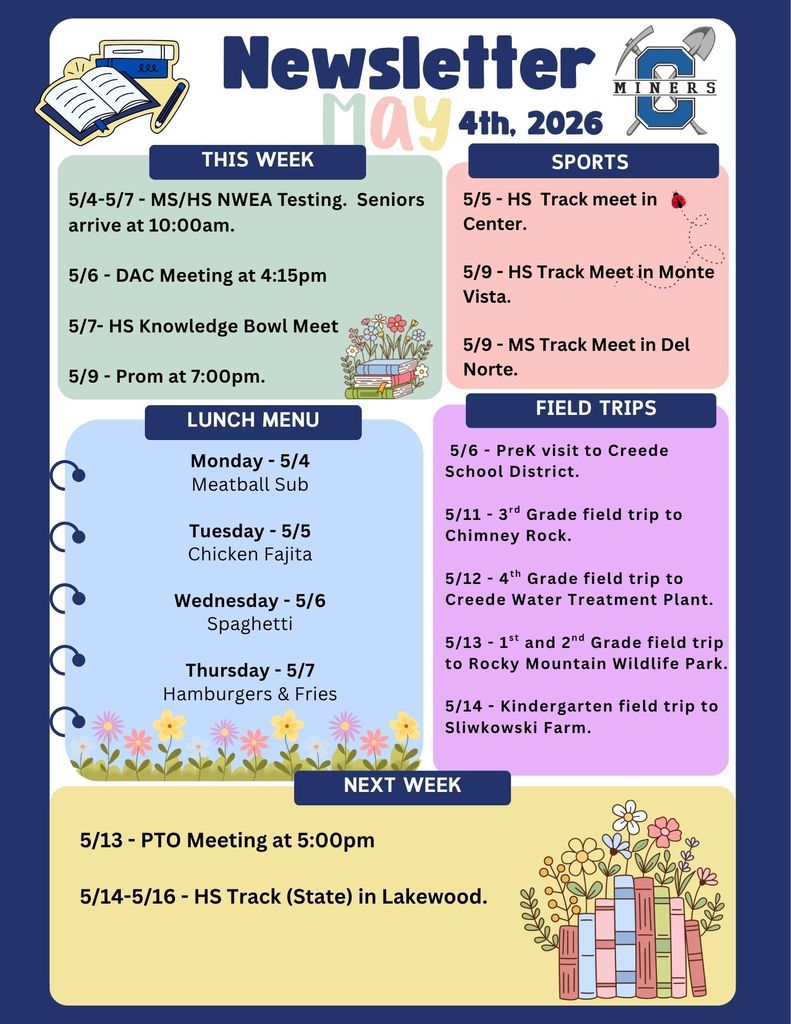 5/4-5/7 - MS/HS NWEA Testing.  Seniors arrive at 10:00am.  5/6 - DAC Meeting at 4:15pm  5/7- HS Knowledge Bowl Meet  5/9 - Prom at 7:00pm.  5/5 - HS  Track meet in  Center.  5/9 - HS Track Meet in Monte Vista.  5/9 - MS Track Meet in Del Norte.  Monday - 5/4 Meatball Sub  Tuesday - 5/5 Chicken Fajita  Wednesday - 5/6 Spaghetti  Thursday - 5/7 Hamburgers & Fries.   5/6 - PreK visit to Creede School District.  5/11 - 3rd Grade field trip to Chimney Rock.  5/12 - 4th Grade field trip to Creede Water Treatment Plant.  5/13 - 1st and 2nd Grade field trip to Rocky Mountain Wildlife Park.  5/14 - Kindergarten field trip to Sliwkowski Farm.  5/13 - PTO Meeting at 5:00pm  5/14-5/16 - HS Track (State) in Lakewood.