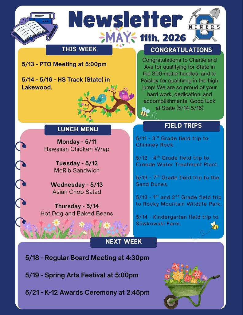 5/13 - PTO Meeting at 5:00pm  5/14 - 5/16 - HS Track (State) in Lakewood.  Congratulations to Charlie and Ava for qualifying for State in the 300-meter hurdles, and to Paisley for qualifying in the high jump! We are so proud of your hard work, dedication, and accomplishments. Good luck at State (5/14-5/16).   Monday - 5/11 Hawaiian Chicken Wrap  Tuesday - 5/12 McRib Sandwich  Wednesday - 5/13 Asian Chop Salad  Thursday - 5/14 Hot Dog and Baked Beans.  5/11 - 3rd Grade field trip to Chimney Rock.  5/12 - 4th Grade field trip to Creede Water Treatment Plant.  5/13 - 7th Grade field trip to the Sand Dunes.  5/13 - 1st and 2nd Grade field trip to Rocky Mountain Wildlife Park.  5/14 - Kindergarten field trip to Sliwkowski Farm.  5/18 - Regular Board Meeting at 4:30pm  5/19 - Spring Arts Festival at 5:00pm  5/21 - K-12 Awards Ceremony at 2:45pm