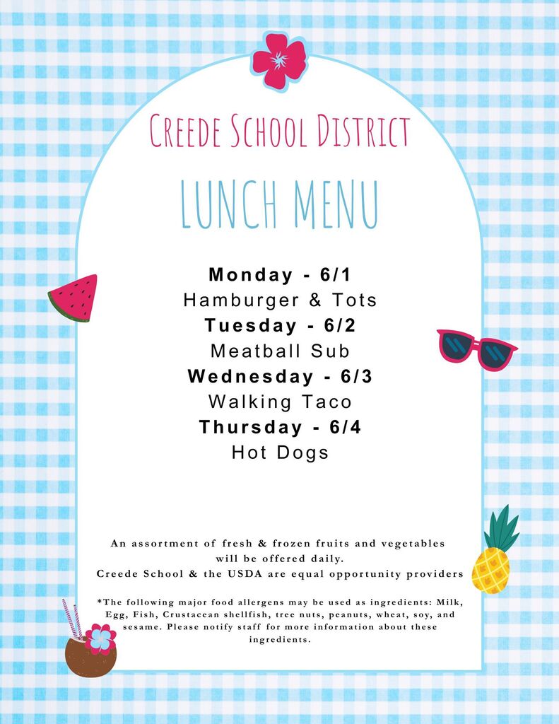 June Lunch Menu: Monday - 6/1 Hamburger & Tots Tuesday - 6/2 Meatball Sub Wednesday - 6/3 Walking Taco Thursday - 6/4 Hot Dogs.  An assortment of fresh & frozen fruits and vegetables  will be offered daily. Creede School & the USDA are equal opportunity providers  *The following major food allergens may be used as ingredients: Milk, Egg, Fish, Crustacean shellfish, tree nuts, peanuts, wheat, soy, and sesame. Please notify staff for more information about these ingredients.