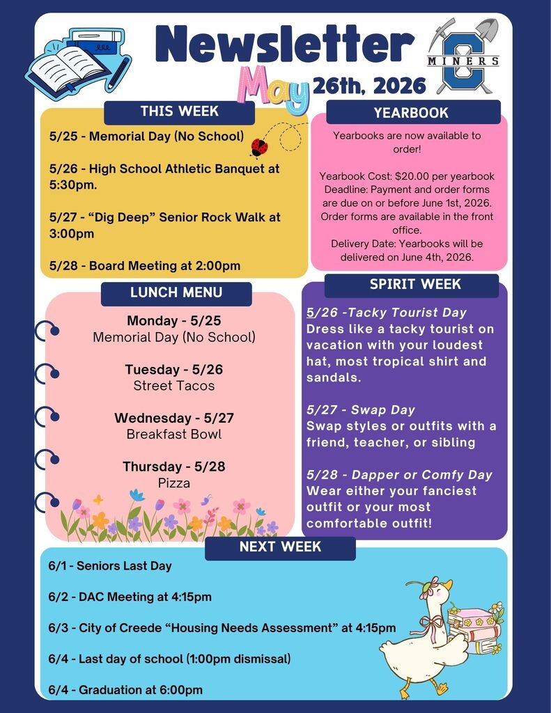 Creede School District Newsletter for the week of May, 26th 2026.  5/25 - Memorial Day (No School)  5/26 - High School Athletic Banquet at 5:30pm.  5/27 - “Dig Deep” Senior Rock Walk at 3:00pm  5/28 - Board Meeting at 2:00pm.   Yearbooks are now available to order!  Yearbook Cost: $20.00 per yearbook Deadline: Payment and order forms are due on or before June 1st, 2026. Order forms are available in the front office. Delivery Date: Yearbooks will be delivered on June 4th, 2026.    5/26 -Tacky Tourist Day Dress like a tacky tourist on vacation with your loudest hat, most tropical shirt and sandals.  5/27 - Swap Day Swap styles or outfits with a friend, teacher, or sibling  5/28 - Dapper or Comfy Day Wear either your fanciest outfit or your most comfortable outfit!  Monday - 5/25 Memorial Day (No School)  Tuesday - 5/26 Street Tacos  Wednesday - 5/27 Breakfast Bowl  Thursday - 5/28 Pizza.  6/1 - Seniors Last Day  6/2 - DAC Meeting at 4:15pm  6/3 - City of Creede “Housing Needs Assessment” at 4:15pm  6/4 - Last day of school (1:00pm dismissal)   6/4 - Graduation at 6:00pm