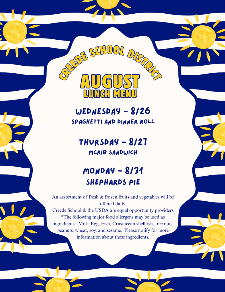 Creede School DIstrict Lunch WEdnesday - 8/26 Spaghetti and Dinner Roll  Thursday - 8/27 McRib Sandwich  monday - 8/31 Shephards Pie An assortment of fresh & frozen fruits and vegetables will be offered daily. Creede School & the USDA are equal opportunity providers *The following major food allergens may be used as ingredients:  Milk, Egg, Fish, Crustacean shellfish, tree nuts, peanuts, wheat, soy, and sesame.  Please notify for more information about these ingredients.
